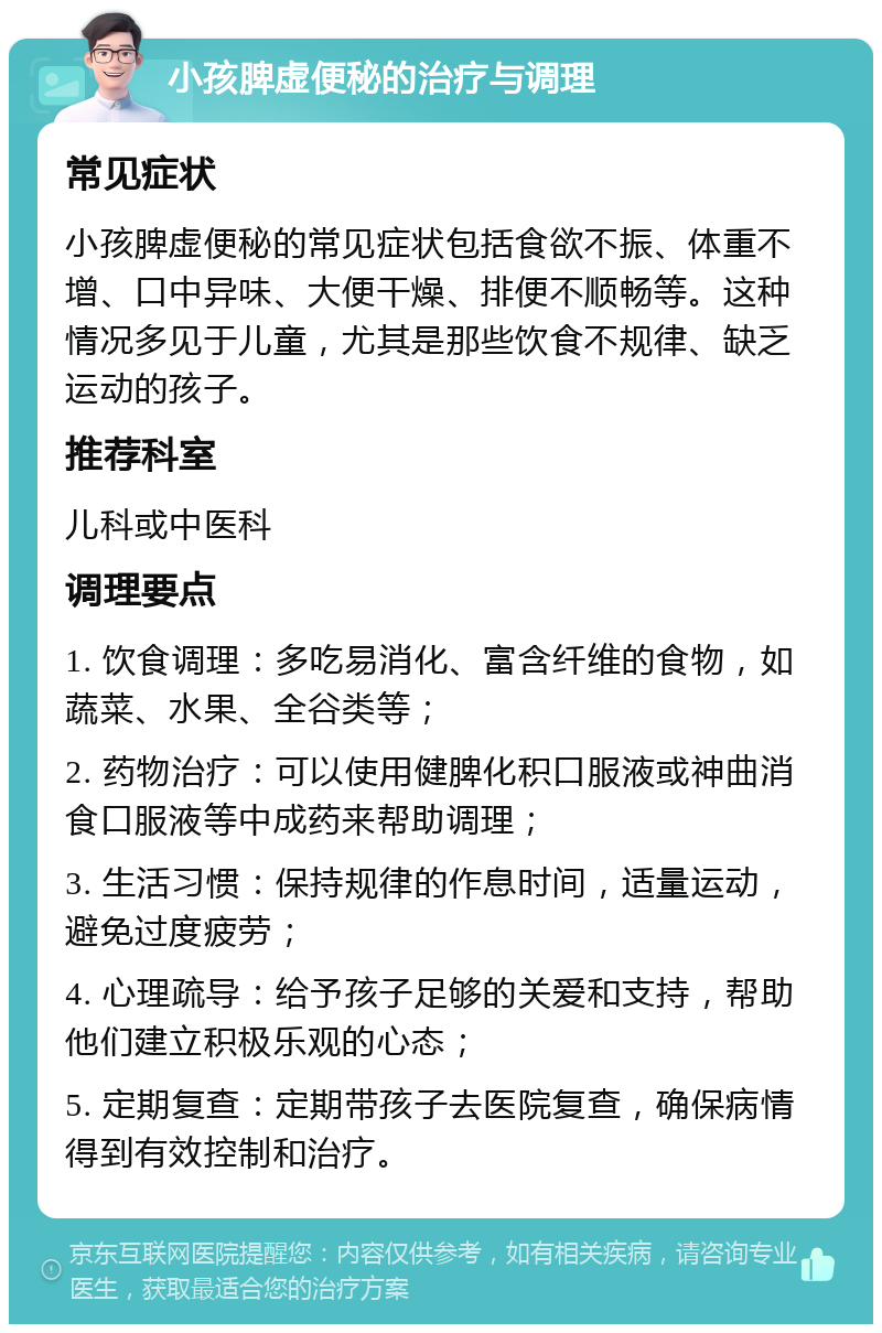 小孩脾虚便秘的治疗与调理 常见症状 小孩脾虚便秘的常见症状包括食欲不振、体重不增、口中异味、大便干燥、排便不顺畅等。这种情况多见于儿童，尤其是那些饮食不规律、缺乏运动的孩子。 推荐科室 儿科或中医科 调理要点 1. 饮食调理：多吃易消化、富含纤维的食物，如蔬菜、水果、全谷类等； 2. 药物治疗：可以使用健脾化积口服液或神曲消食口服液等中成药来帮助调理； 3. 生活习惯：保持规律的作息时间，适量运动，避免过度疲劳； 4. 心理疏导：给予孩子足够的关爱和支持，帮助他们建立积极乐观的心态； 5. 定期复查：定期带孩子去医院复查，确保病情得到有效控制和治疗。