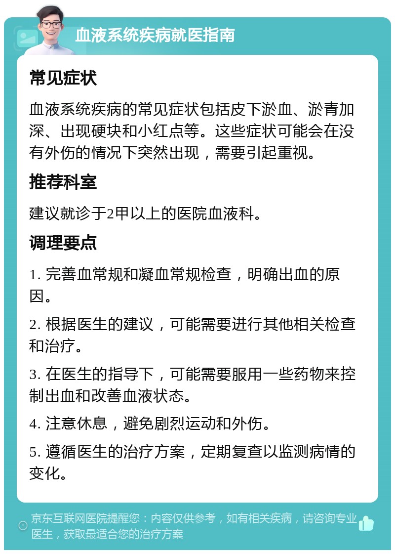 血液系统疾病就医指南 常见症状 血液系统疾病的常见症状包括皮下淤血、淤青加深、出现硬块和小红点等。这些症状可能会在没有外伤的情况下突然出现，需要引起重视。 推荐科室 建议就诊于2甲以上的医院血液科。 调理要点 1. 完善血常规和凝血常规检查，明确出血的原因。 2. 根据医生的建议，可能需要进行其他相关检查和治疗。 3. 在医生的指导下，可能需要服用一些药物来控制出血和改善血液状态。 4. 注意休息，避免剧烈运动和外伤。 5. 遵循医生的治疗方案，定期复查以监测病情的变化。