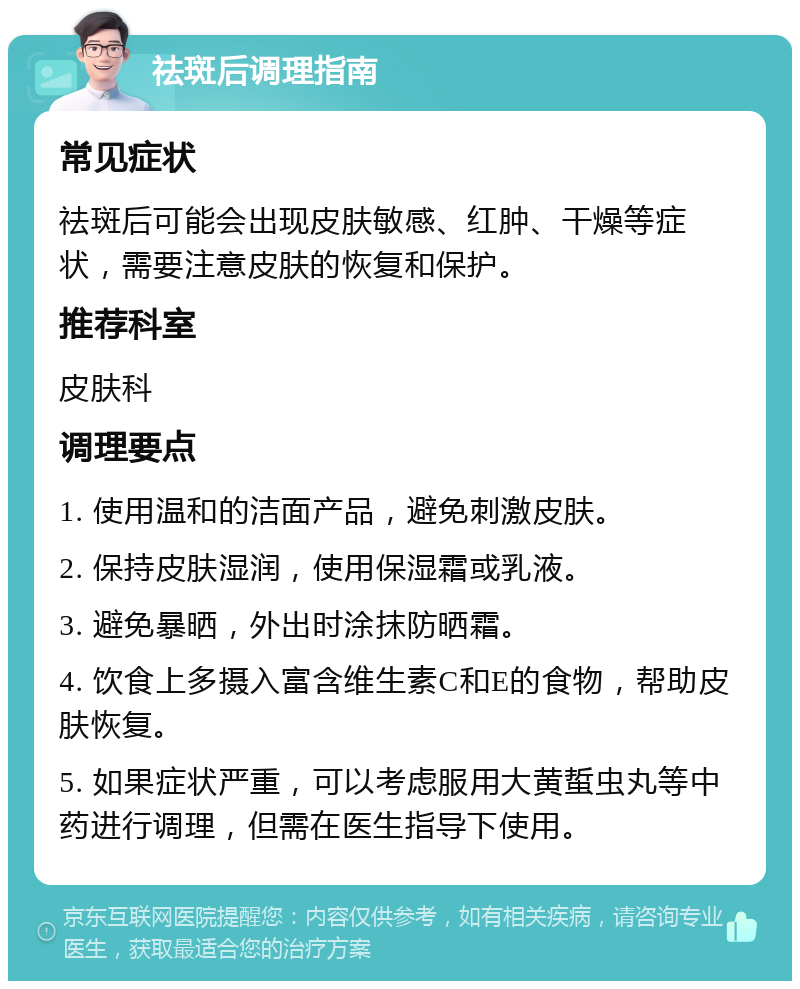 祛斑后调理指南 常见症状 祛斑后可能会出现皮肤敏感、红肿、干燥等症状，需要注意皮肤的恢复和保护。 推荐科室 皮肤科 调理要点 1. 使用温和的洁面产品，避免刺激皮肤。 2. 保持皮肤湿润，使用保湿霜或乳液。 3. 避免暴晒，外出时涂抹防晒霜。 4. 饮食上多摄入富含维生素C和E的食物，帮助皮肤恢复。 5. 如果症状严重，可以考虑服用大黄蜇虫丸等中药进行调理，但需在医生指导下使用。