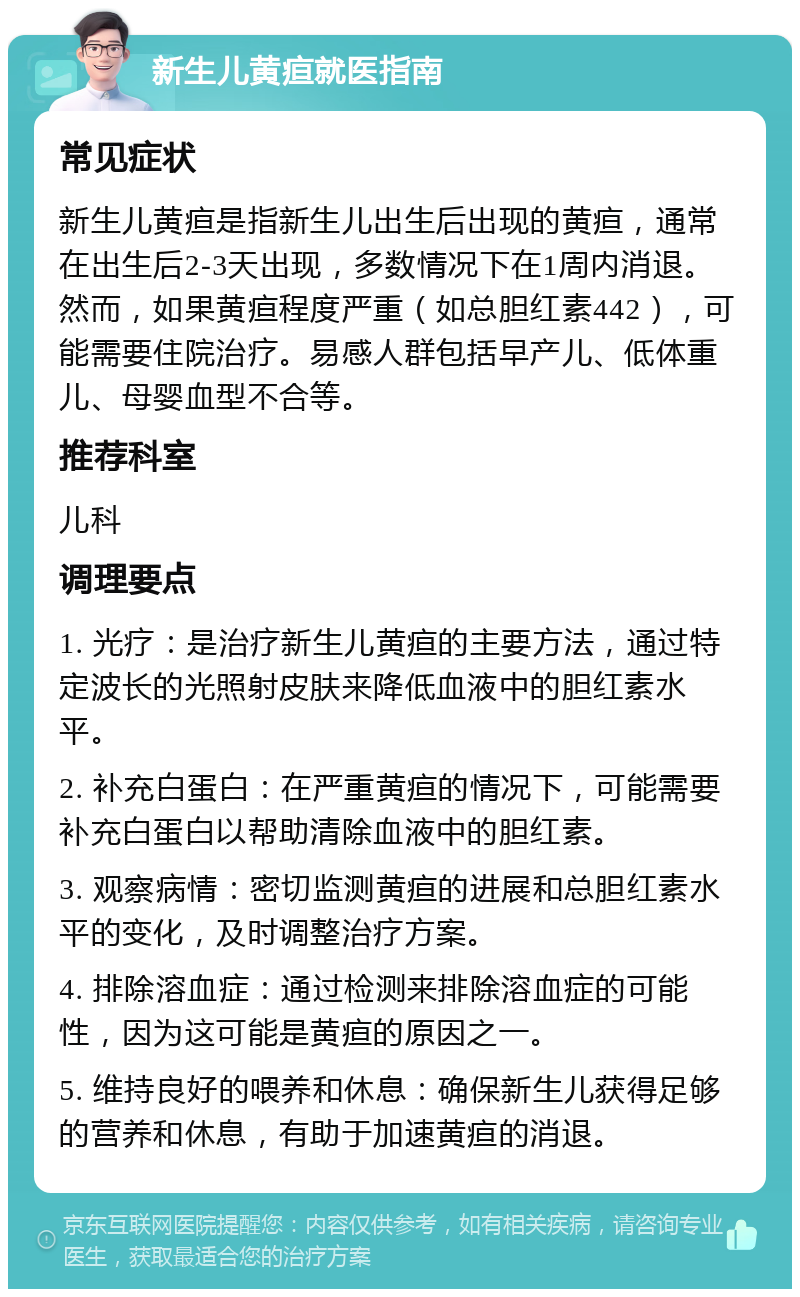 新生儿黄疸就医指南 常见症状 新生儿黄疸是指新生儿出生后出现的黄疸，通常在出生后2-3天出现，多数情况下在1周内消退。然而，如果黄疸程度严重（如总胆红素442），可能需要住院治疗。易感人群包括早产儿、低体重儿、母婴血型不合等。 推荐科室 儿科 调理要点 1. 光疗：是治疗新生儿黄疸的主要方法，通过特定波长的光照射皮肤来降低血液中的胆红素水平。 2. 补充白蛋白：在严重黄疸的情况下，可能需要补充白蛋白以帮助清除血液中的胆红素。 3. 观察病情：密切监测黄疸的进展和总胆红素水平的变化，及时调整治疗方案。 4. 排除溶血症：通过检测来排除溶血症的可能性，因为这可能是黄疸的原因之一。 5. 维持良好的喂养和休息：确保新生儿获得足够的营养和休息，有助于加速黄疸的消退。