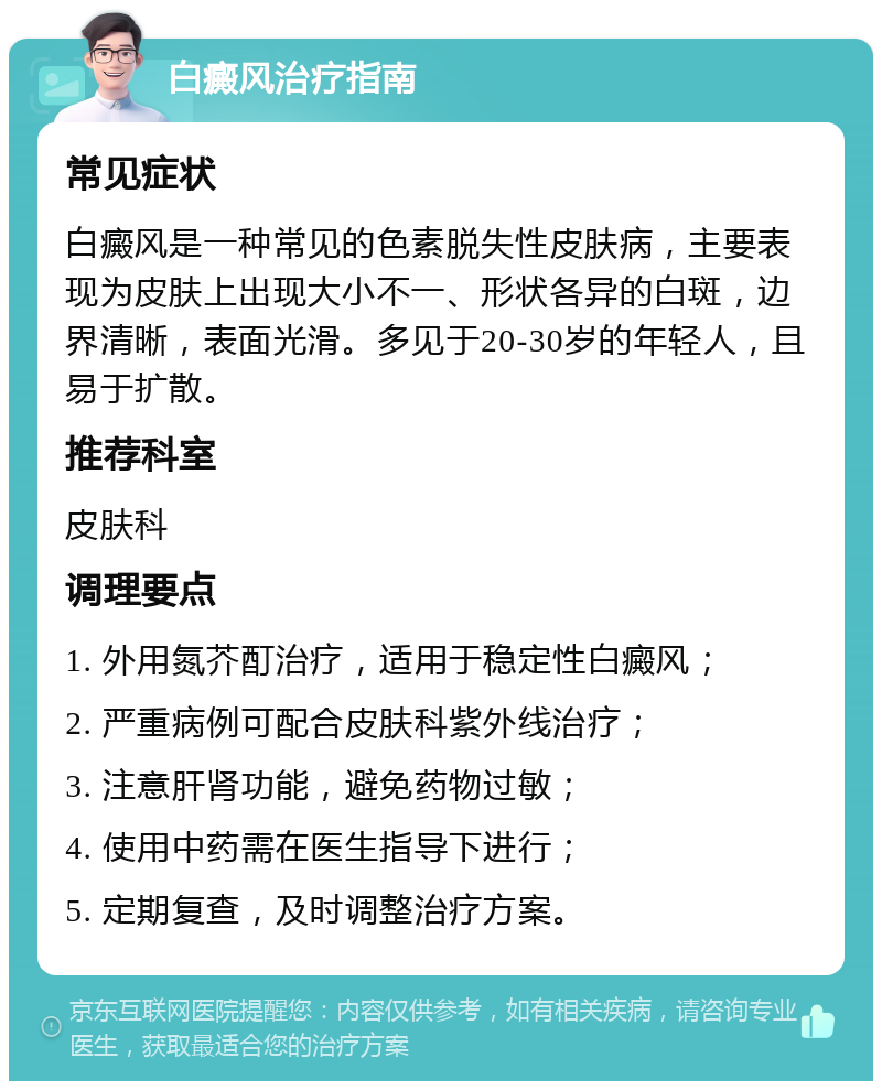 白癜风治疗指南 常见症状 白癜风是一种常见的色素脱失性皮肤病，主要表现为皮肤上出现大小不一、形状各异的白斑，边界清晰，表面光滑。多见于20-30岁的年轻人，且易于扩散。 推荐科室 皮肤科 调理要点 1. 外用氮芥酊治疗，适用于稳定性白癜风； 2. 严重病例可配合皮肤科紫外线治疗； 3. 注意肝肾功能，避免药物过敏； 4. 使用中药需在医生指导下进行； 5. 定期复查，及时调整治疗方案。