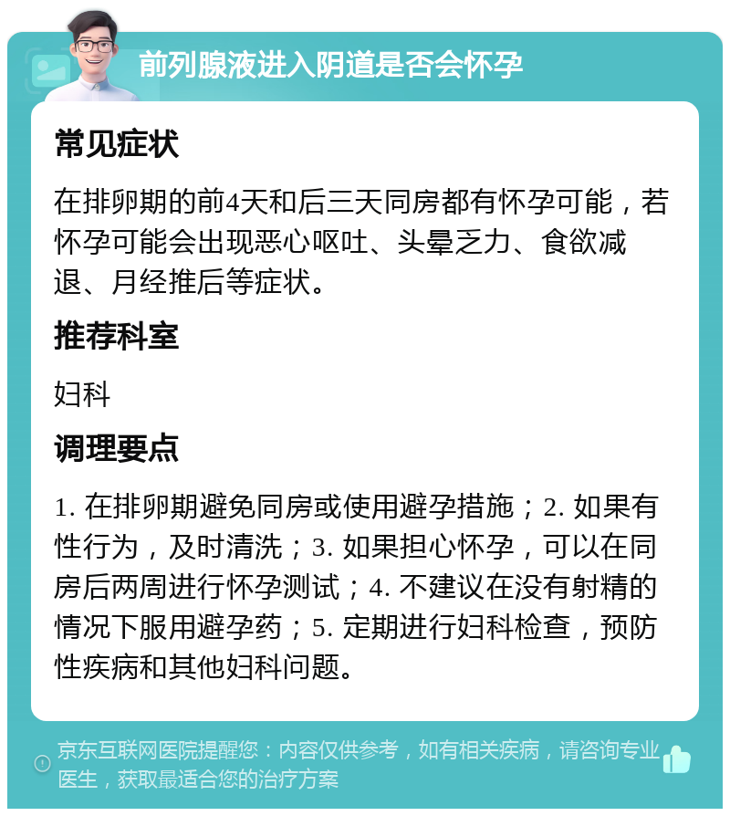 前列腺液进入阴道是否会怀孕 常见症状 在排卵期的前4天和后三天同房都有怀孕可能，若怀孕可能会出现恶心呕吐、头晕乏力、食欲减退、月经推后等症状。 推荐科室 妇科 调理要点 1. 在排卵期避免同房或使用避孕措施；2. 如果有性行为，及时清洗；3. 如果担心怀孕，可以在同房后两周进行怀孕测试；4. 不建议在没有射精的情况下服用避孕药；5. 定期进行妇科检查，预防性疾病和其他妇科问题。