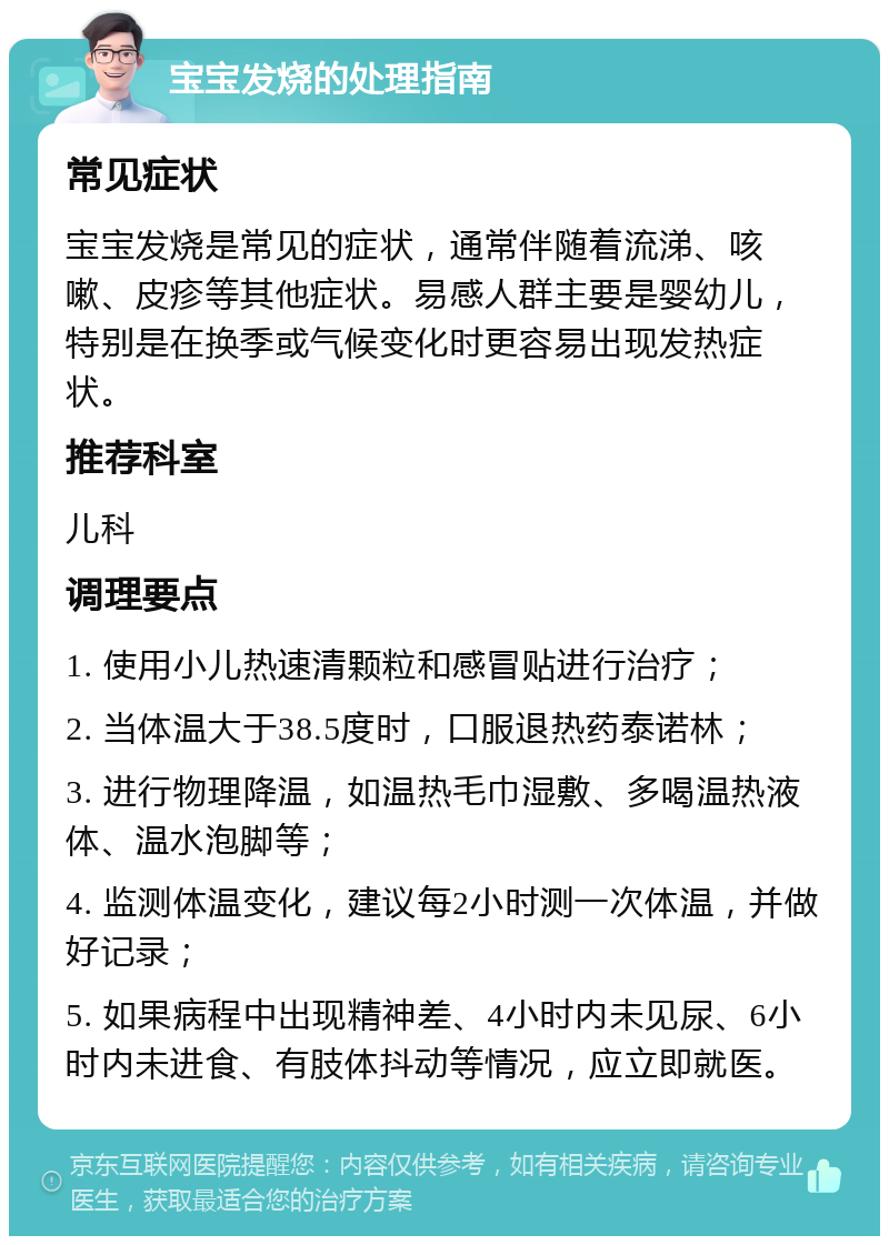 宝宝发烧的处理指南 常见症状 宝宝发烧是常见的症状，通常伴随着流涕、咳嗽、皮疹等其他症状。易感人群主要是婴幼儿，特别是在换季或气候变化时更容易出现发热症状。 推荐科室 儿科 调理要点 1. 使用小儿热速清颗粒和感冒贴进行治疗； 2. 当体温大于38.5度时，口服退热药泰诺林； 3. 进行物理降温，如温热毛巾湿敷、多喝温热液体、温水泡脚等； 4. 监测体温变化，建议每2小时测一次体温，并做好记录； 5. 如果病程中出现精神差、4小时内未见尿、6小时内未进食、有肢体抖动等情况，应立即就医。