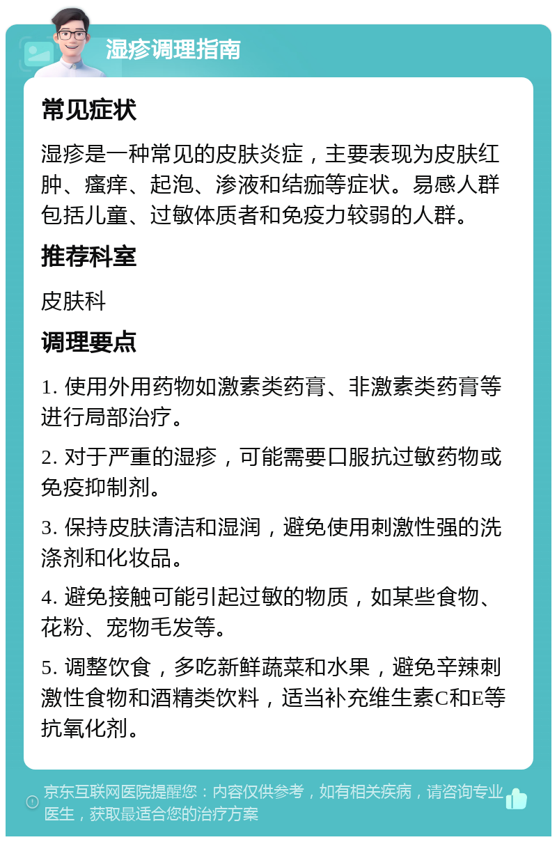 湿疹调理指南 常见症状 湿疹是一种常见的皮肤炎症，主要表现为皮肤红肿、瘙痒、起泡、渗液和结痂等症状。易感人群包括儿童、过敏体质者和免疫力较弱的人群。 推荐科室 皮肤科 调理要点 1. 使用外用药物如激素类药膏、非激素类药膏等进行局部治疗。 2. 对于严重的湿疹，可能需要口服抗过敏药物或免疫抑制剂。 3. 保持皮肤清洁和湿润，避免使用刺激性强的洗涤剂和化妆品。 4. 避免接触可能引起过敏的物质，如某些食物、花粉、宠物毛发等。 5. 调整饮食，多吃新鲜蔬菜和水果，避免辛辣刺激性食物和酒精类饮料，适当补充维生素C和E等抗氧化剂。