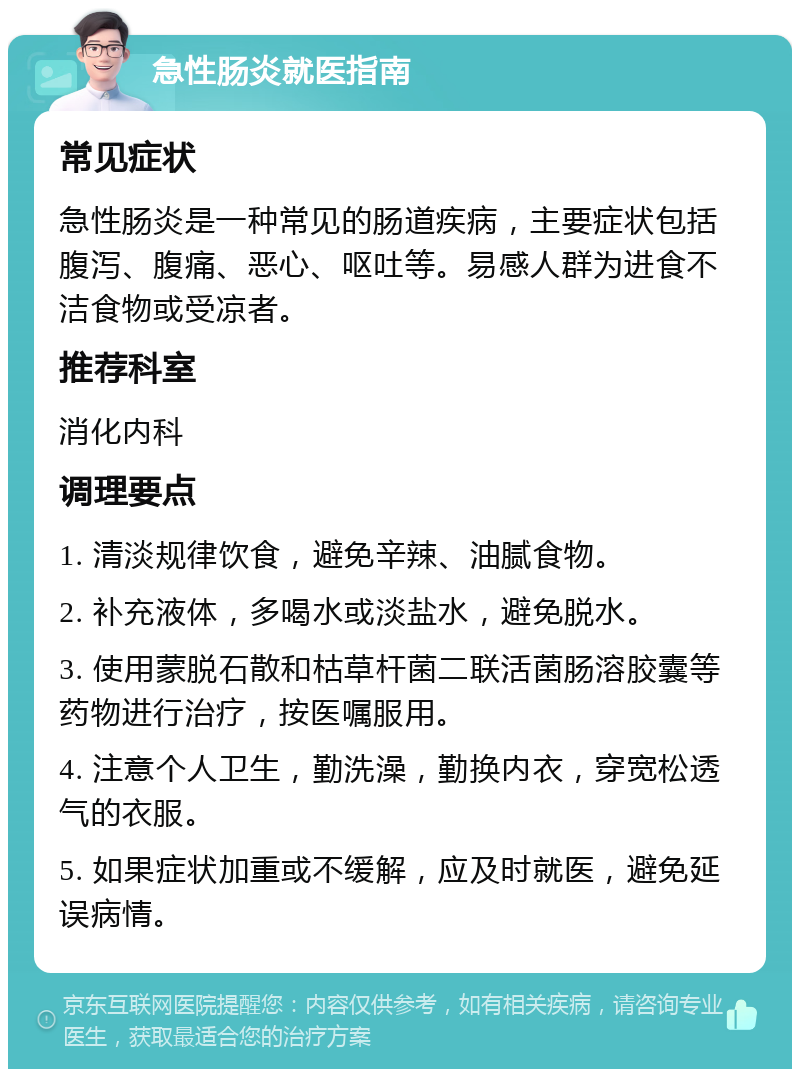 急性肠炎就医指南 常见症状 急性肠炎是一种常见的肠道疾病，主要症状包括腹泻、腹痛、恶心、呕吐等。易感人群为进食不洁食物或受凉者。 推荐科室 消化内科 调理要点 1. 清淡规律饮食，避免辛辣、油腻食物。 2. 补充液体，多喝水或淡盐水，避免脱水。 3. 使用蒙脱石散和枯草杆菌二联活菌肠溶胶囊等药物进行治疗，按医嘱服用。 4. 注意个人卫生，勤洗澡，勤换内衣，穿宽松透气的衣服。 5. 如果症状加重或不缓解，应及时就医，避免延误病情。