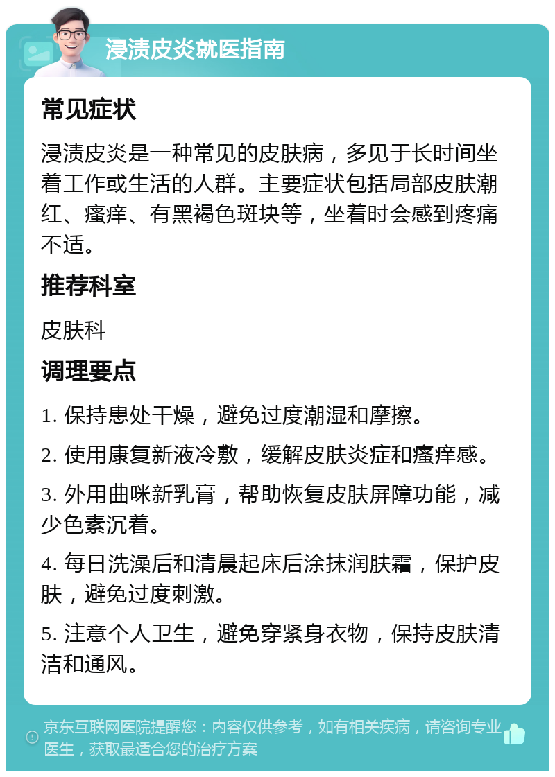 浸渍皮炎就医指南 常见症状 浸渍皮炎是一种常见的皮肤病，多见于长时间坐着工作或生活的人群。主要症状包括局部皮肤潮红、瘙痒、有黑褐色斑块等，坐着时会感到疼痛不适。 推荐科室 皮肤科 调理要点 1. 保持患处干燥，避免过度潮湿和摩擦。 2. 使用康复新液冷敷，缓解皮肤炎症和瘙痒感。 3. 外用曲咪新乳膏，帮助恢复皮肤屏障功能，减少色素沉着。 4. 每日洗澡后和清晨起床后涂抹润肤霜，保护皮肤，避免过度刺激。 5. 注意个人卫生，避免穿紧身衣物，保持皮肤清洁和通风。