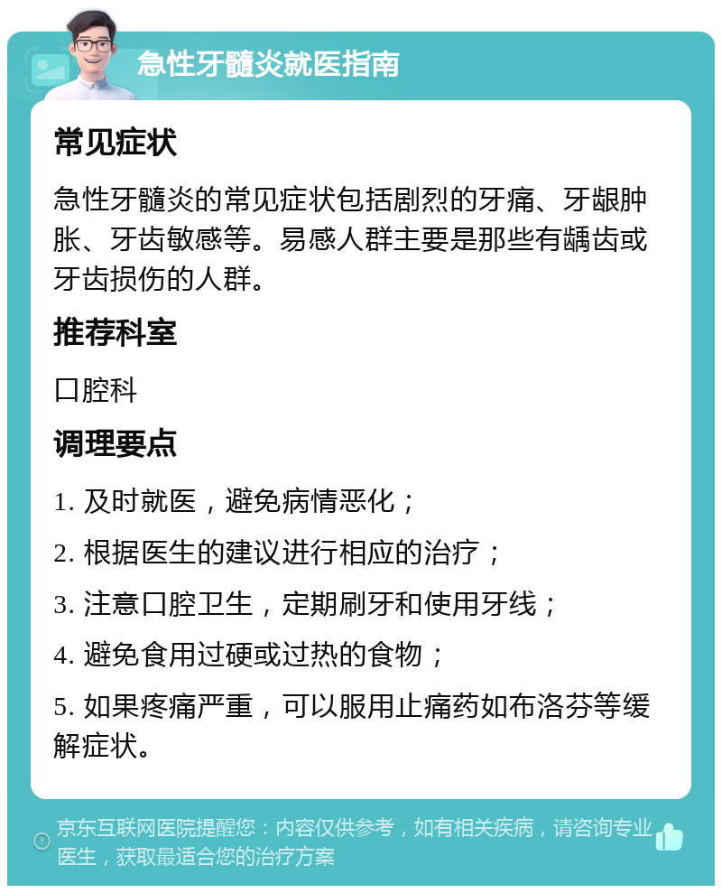 急性牙髓炎就医指南 常见症状 急性牙髓炎的常见症状包括剧烈的牙痛、牙龈肿胀、牙齿敏感等。易感人群主要是那些有龋齿或牙齿损伤的人群。 推荐科室 口腔科 调理要点 1. 及时就医，避免病情恶化； 2. 根据医生的建议进行相应的治疗； 3. 注意口腔卫生，定期刷牙和使用牙线； 4. 避免食用过硬或过热的食物； 5. 如果疼痛严重，可以服用止痛药如布洛芬等缓解症状。