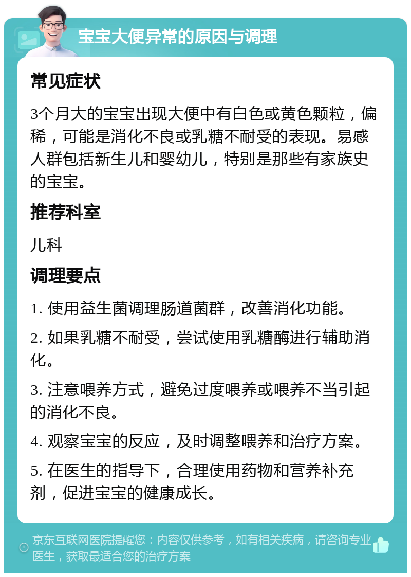 宝宝大便异常的原因与调理 常见症状 3个月大的宝宝出现大便中有白色或黄色颗粒，偏稀，可能是消化不良或乳糖不耐受的表现。易感人群包括新生儿和婴幼儿，特别是那些有家族史的宝宝。 推荐科室 儿科 调理要点 1. 使用益生菌调理肠道菌群，改善消化功能。 2. 如果乳糖不耐受，尝试使用乳糖酶进行辅助消化。 3. 注意喂养方式，避免过度喂养或喂养不当引起的消化不良。 4. 观察宝宝的反应，及时调整喂养和治疗方案。 5. 在医生的指导下，合理使用药物和营养补充剂，促进宝宝的健康成长。