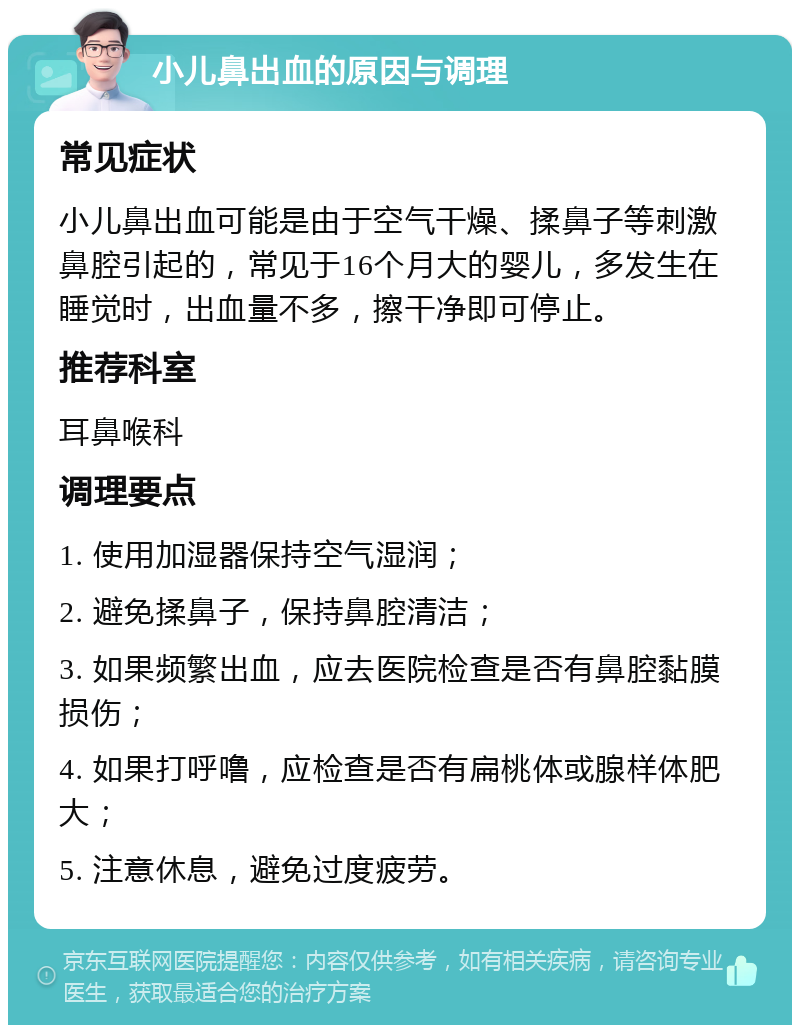 小儿鼻出血的原因与调理 常见症状 小儿鼻出血可能是由于空气干燥、揉鼻子等刺激鼻腔引起的，常见于16个月大的婴儿，多发生在睡觉时，出血量不多，擦干净即可停止。 推荐科室 耳鼻喉科 调理要点 1. 使用加湿器保持空气湿润； 2. 避免揉鼻子，保持鼻腔清洁； 3. 如果频繁出血，应去医院检查是否有鼻腔黏膜损伤； 4. 如果打呼噜，应检查是否有扁桃体或腺样体肥大； 5. 注意休息，避免过度疲劳。