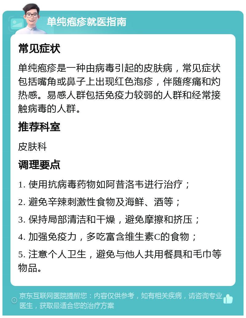 单纯疱疹就医指南 常见症状 单纯疱疹是一种由病毒引起的皮肤病，常见症状包括嘴角或鼻子上出现红色泡疹，伴随疼痛和灼热感。易感人群包括免疫力较弱的人群和经常接触病毒的人群。 推荐科室 皮肤科 调理要点 1. 使用抗病毒药物如阿昔洛韦进行治疗； 2. 避免辛辣刺激性食物及海鲜、酒等； 3. 保持局部清洁和干燥，避免摩擦和挤压； 4. 加强免疫力，多吃富含维生素C的食物； 5. 注意个人卫生，避免与他人共用餐具和毛巾等物品。