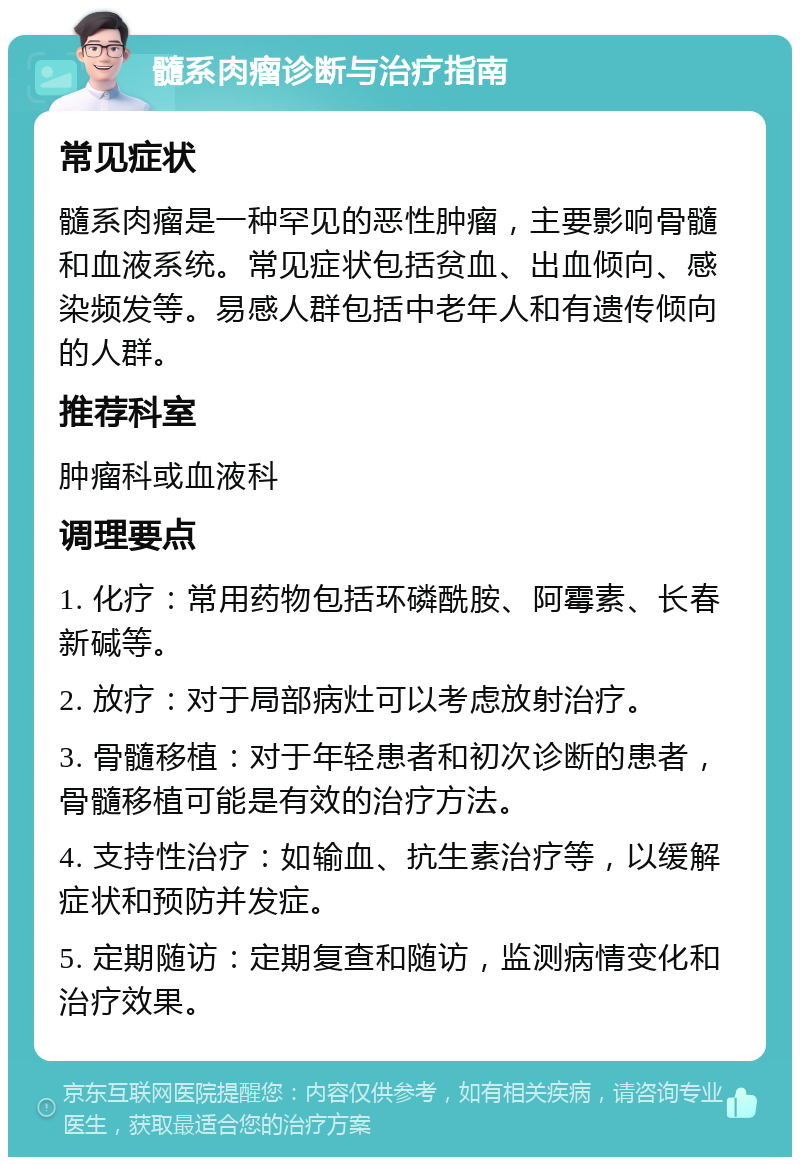 髓系肉瘤诊断与治疗指南 常见症状 髓系肉瘤是一种罕见的恶性肿瘤，主要影响骨髓和血液系统。常见症状包括贫血、出血倾向、感染频发等。易感人群包括中老年人和有遗传倾向的人群。 推荐科室 肿瘤科或血液科 调理要点 1. 化疗：常用药物包括环磷酰胺、阿霉素、长春新碱等。 2. 放疗：对于局部病灶可以考虑放射治疗。 3. 骨髓移植：对于年轻患者和初次诊断的患者，骨髓移植可能是有效的治疗方法。 4. 支持性治疗：如输血、抗生素治疗等，以缓解症状和预防并发症。 5. 定期随访：定期复查和随访，监测病情变化和治疗效果。