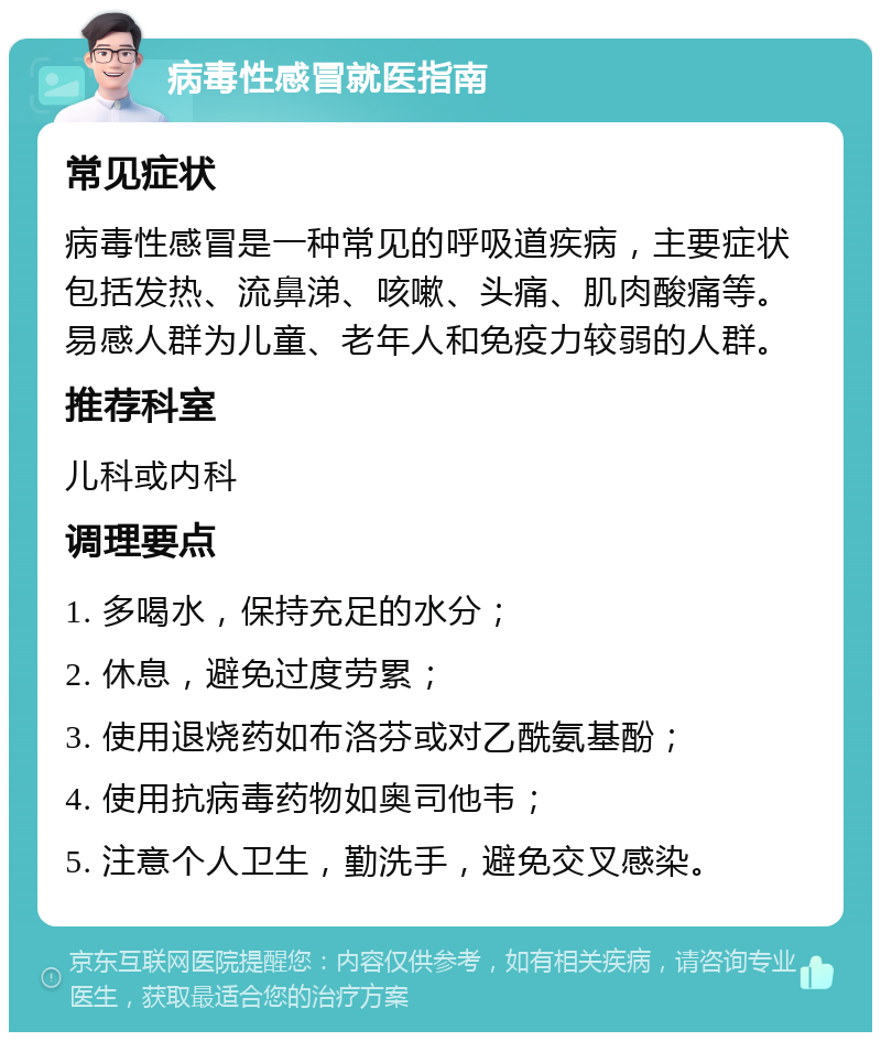 病毒性感冒就医指南 常见症状 病毒性感冒是一种常见的呼吸道疾病，主要症状包括发热、流鼻涕、咳嗽、头痛、肌肉酸痛等。易感人群为儿童、老年人和免疫力较弱的人群。 推荐科室 儿科或内科 调理要点 1. 多喝水，保持充足的水分； 2. 休息，避免过度劳累； 3. 使用退烧药如布洛芬或对乙酰氨基酚； 4. 使用抗病毒药物如奥司他韦； 5. 注意个人卫生，勤洗手，避免交叉感染。