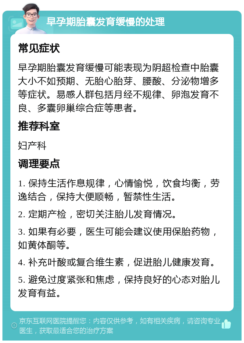 早孕期胎囊发育缓慢的处理 常见症状 早孕期胎囊发育缓慢可能表现为阴超检查中胎囊大小不如预期、无胎心胎芽、腰酸、分泌物增多等症状。易感人群包括月经不规律、卵泡发育不良、多囊卵巢综合症等患者。 推荐科室 妇产科 调理要点 1. 保持生活作息规律，心情愉悦，饮食均衡，劳逸结合，保持大便顺畅，暂禁性生活。 2. 定期产检，密切关注胎儿发育情况。 3. 如果有必要，医生可能会建议使用保胎药物，如黄体酮等。 4. 补充叶酸或复合维生素，促进胎儿健康发育。 5. 避免过度紧张和焦虑，保持良好的心态对胎儿发育有益。