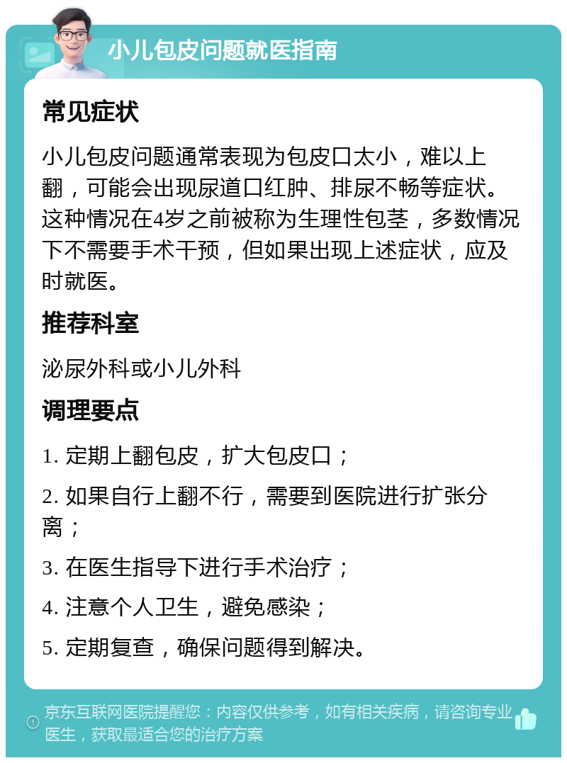 小儿包皮问题就医指南 常见症状 小儿包皮问题通常表现为包皮口太小，难以上翻，可能会出现尿道口红肿、排尿不畅等症状。这种情况在4岁之前被称为生理性包茎，多数情况下不需要手术干预，但如果出现上述症状，应及时就医。 推荐科室 泌尿外科或小儿外科 调理要点 1. 定期上翻包皮，扩大包皮口； 2. 如果自行上翻不行，需要到医院进行扩张分离； 3. 在医生指导下进行手术治疗； 4. 注意个人卫生，避免感染； 5. 定期复查，确保问题得到解决。