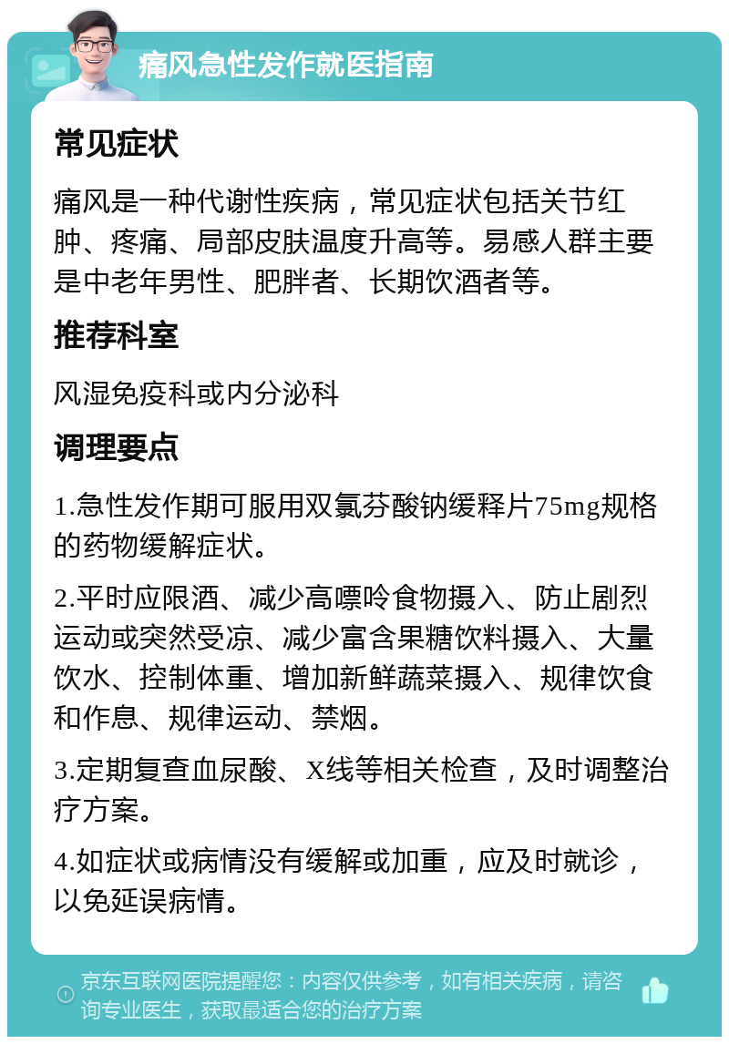 痛风急性发作就医指南 常见症状 痛风是一种代谢性疾病，常见症状包括关节红肿、疼痛、局部皮肤温度升高等。易感人群主要是中老年男性、肥胖者、长期饮酒者等。 推荐科室 风湿免疫科或内分泌科 调理要点 1.急性发作期可服用双氯芬酸钠缓释片75mg规格的药物缓解症状。 2.平时应限酒、减少高嘌呤食物摄入、防止剧烈运动或突然受凉、减少富含果糖饮料摄入、大量饮水、控制体重、增加新鲜蔬菜摄入、规律饮食和作息、规律运动、禁烟。 3.定期复查血尿酸、X线等相关检查，及时调整治疗方案。 4.如症状或病情没有缓解或加重，应及时就诊，以免延误病情。