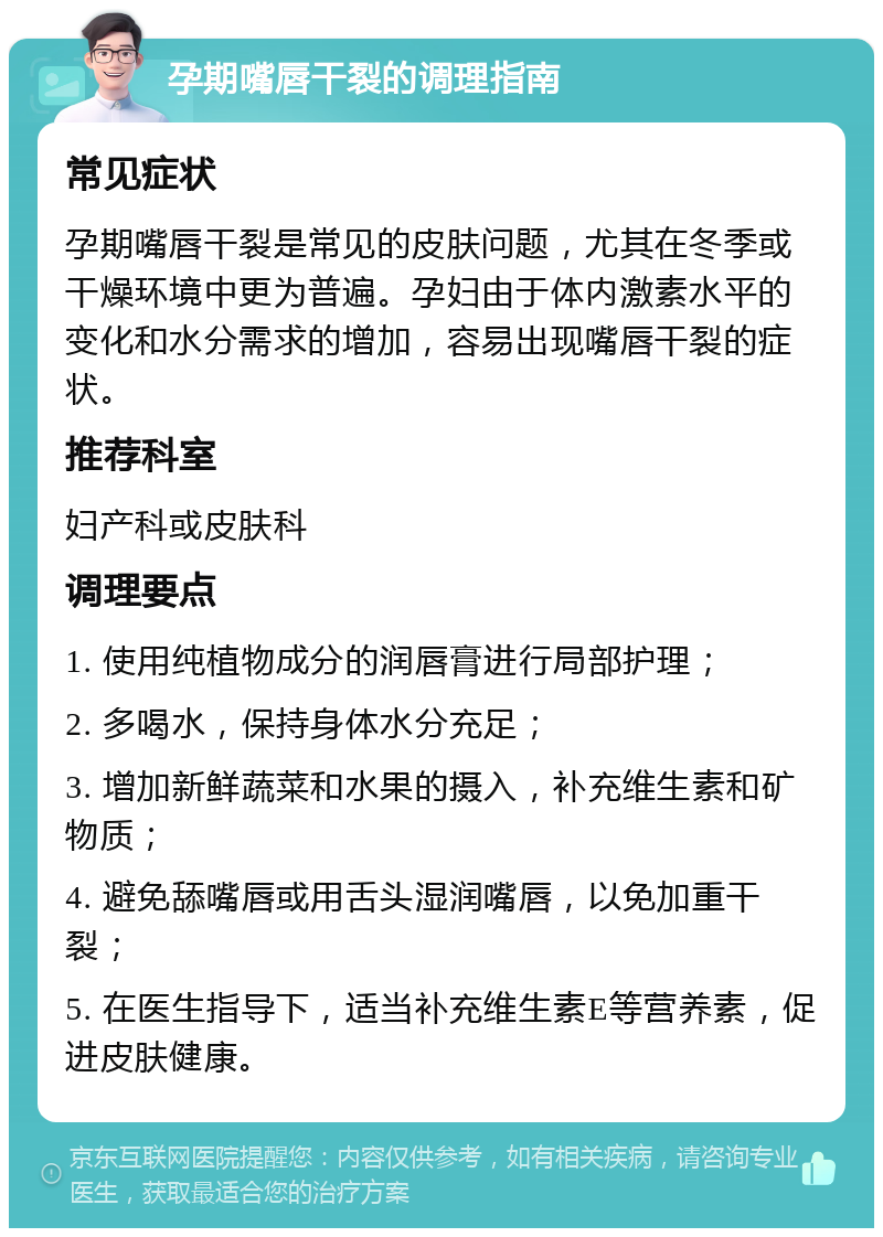 孕期嘴唇干裂的调理指南 常见症状 孕期嘴唇干裂是常见的皮肤问题，尤其在冬季或干燥环境中更为普遍。孕妇由于体内激素水平的变化和水分需求的增加，容易出现嘴唇干裂的症状。 推荐科室 妇产科或皮肤科 调理要点 1. 使用纯植物成分的润唇膏进行局部护理； 2. 多喝水，保持身体水分充足； 3. 增加新鲜蔬菜和水果的摄入，补充维生素和矿物质； 4. 避免舔嘴唇或用舌头湿润嘴唇，以免加重干裂； 5. 在医生指导下，适当补充维生素E等营养素，促进皮肤健康。