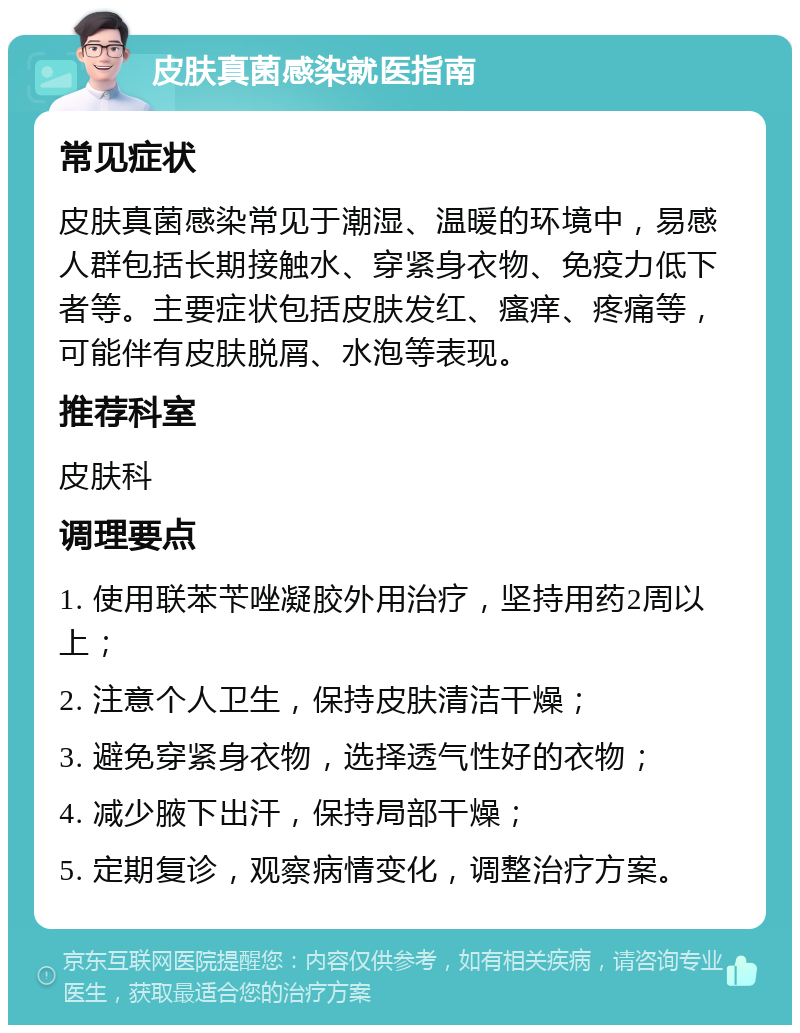 皮肤真菌感染就医指南 常见症状 皮肤真菌感染常见于潮湿、温暖的环境中，易感人群包括长期接触水、穿紧身衣物、免疫力低下者等。主要症状包括皮肤发红、瘙痒、疼痛等，可能伴有皮肤脱屑、水泡等表现。 推荐科室 皮肤科 调理要点 1. 使用联苯苄唑凝胶外用治疗，坚持用药2周以上； 2. 注意个人卫生，保持皮肤清洁干燥； 3. 避免穿紧身衣物，选择透气性好的衣物； 4. 减少腋下出汗，保持局部干燥； 5. 定期复诊，观察病情变化，调整治疗方案。