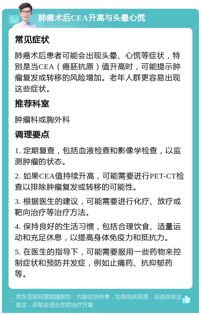 肺癌术后CEA升高与头晕心慌 常见症状 肺癌术后患者可能会出现头晕、心慌等症状，特别是当CEA（癌胚抗原）值升高时，可能提示肿瘤复发或转移的风险增加。老年人群更容易出现这些症状。 推荐科室 肿瘤科或胸外科 调理要点 1. 定期复查，包括血液检查和影像学检查，以监测肿瘤的状态。 2. 如果CEA值持续升高，可能需要进行PET-CT检查以排除肿瘤复发或转移的可能性。 3. 根据医生的建议，可能需要进行化疗、放疗或靶向治疗等治疗方法。 4. 保持良好的生活习惯，包括合理饮食、适量运动和充足休息，以提高身体免疫力和抵抗力。 5. 在医生的指导下，可能需要服用一些药物来控制症状和预防并发症，例如止痛药、抗抑郁药等。