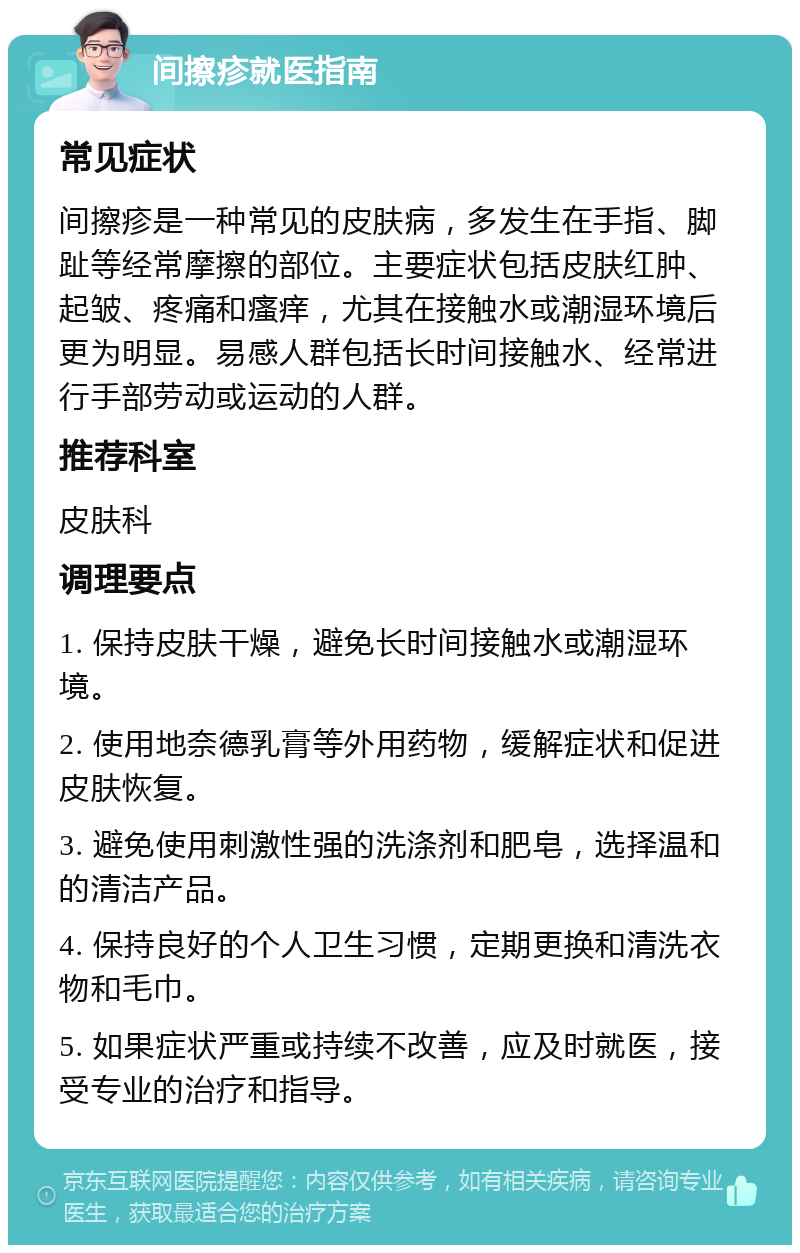 间擦疹就医指南 常见症状 间擦疹是一种常见的皮肤病，多发生在手指、脚趾等经常摩擦的部位。主要症状包括皮肤红肿、起皱、疼痛和瘙痒，尤其在接触水或潮湿环境后更为明显。易感人群包括长时间接触水、经常进行手部劳动或运动的人群。 推荐科室 皮肤科 调理要点 1. 保持皮肤干燥，避免长时间接触水或潮湿环境。 2. 使用地奈德乳膏等外用药物，缓解症状和促进皮肤恢复。 3. 避免使用刺激性强的洗涤剂和肥皂，选择温和的清洁产品。 4. 保持良好的个人卫生习惯，定期更换和清洗衣物和毛巾。 5. 如果症状严重或持续不改善，应及时就医，接受专业的治疗和指导。