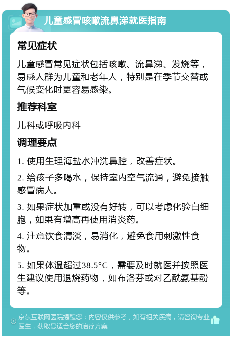 儿童感冒咳嗽流鼻涕就医指南 常见症状 儿童感冒常见症状包括咳嗽、流鼻涕、发烧等，易感人群为儿童和老年人，特别是在季节交替或气候变化时更容易感染。 推荐科室 儿科或呼吸内科 调理要点 1. 使用生理海盐水冲洗鼻腔，改善症状。 2. 给孩子多喝水，保持室内空气流通，避免接触感冒病人。 3. 如果症状加重或没有好转，可以考虑化验白细胞，如果有增高再使用消炎药。 4. 注意饮食清淡，易消化，避免食用刺激性食物。 5. 如果体温超过38.5°C，需要及时就医并按照医生建议使用退烧药物，如布洛芬或对乙酰氨基酚等。