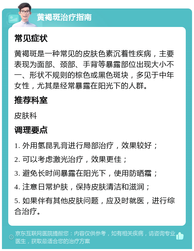 黄褐斑治疗指南 常见症状 黄褐斑是一种常见的皮肤色素沉着性疾病，主要表现为面部、颈部、手背等暴露部位出现大小不一、形状不规则的棕色或黑色斑块，多见于中年女性，尤其是经常暴露在阳光下的人群。 推荐科室 皮肤科 调理要点 1. 外用氢昆乳膏进行局部治疗，效果较好； 2. 可以考虑激光治疗，效果更佳； 3. 避免长时间暴露在阳光下，使用防晒霜； 4. 注意日常护肤，保持皮肤清洁和滋润； 5. 如果伴有其他皮肤问题，应及时就医，进行综合治疗。