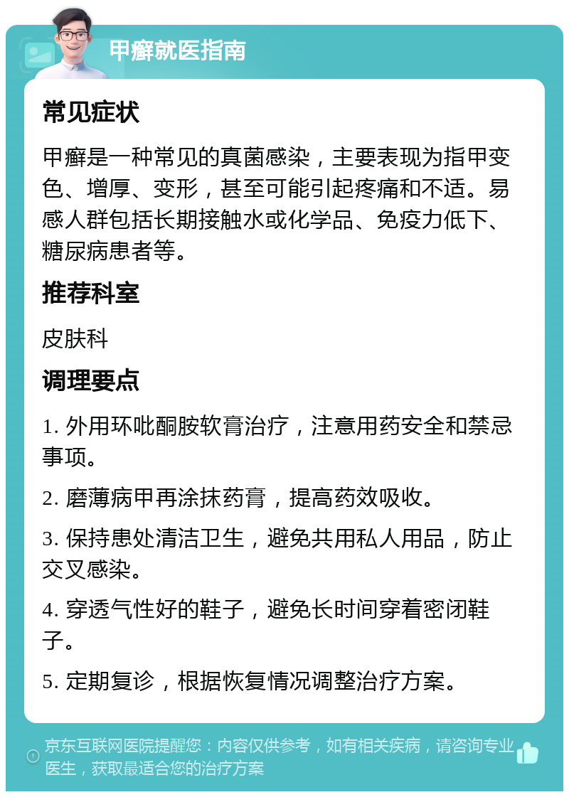 甲癣就医指南 常见症状 甲癣是一种常见的真菌感染，主要表现为指甲变色、增厚、变形，甚至可能引起疼痛和不适。易感人群包括长期接触水或化学品、免疫力低下、糖尿病患者等。 推荐科室 皮肤科 调理要点 1. 外用环吡酮胺软膏治疗，注意用药安全和禁忌事项。 2. 磨薄病甲再涂抹药膏，提高药效吸收。 3. 保持患处清洁卫生，避免共用私人用品，防止交叉感染。 4. 穿透气性好的鞋子，避免长时间穿着密闭鞋子。 5. 定期复诊，根据恢复情况调整治疗方案。