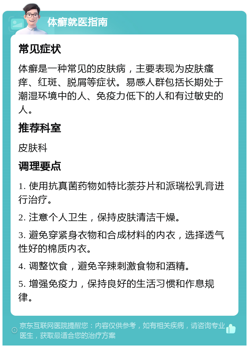 体癣就医指南 常见症状 体癣是一种常见的皮肤病，主要表现为皮肤瘙痒、红斑、脱屑等症状。易感人群包括长期处于潮湿环境中的人、免疫力低下的人和有过敏史的人。 推荐科室 皮肤科 调理要点 1. 使用抗真菌药物如特比萘芬片和派瑞松乳膏进行治疗。 2. 注意个人卫生，保持皮肤清洁干燥。 3. 避免穿紧身衣物和合成材料的内衣，选择透气性好的棉质内衣。 4. 调整饮食，避免辛辣刺激食物和酒精。 5. 增强免疫力，保持良好的生活习惯和作息规律。