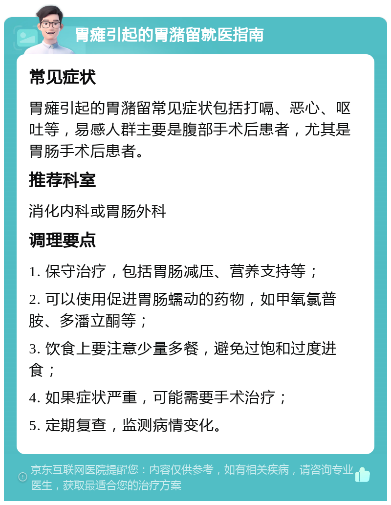 胃瘫引起的胃潴留就医指南 常见症状 胃瘫引起的胃潴留常见症状包括打嗝、恶心、呕吐等，易感人群主要是腹部手术后患者，尤其是胃肠手术后患者。 推荐科室 消化内科或胃肠外科 调理要点 1. 保守治疗，包括胃肠减压、营养支持等； 2. 可以使用促进胃肠蠕动的药物，如甲氧氯普胺、多潘立酮等； 3. 饮食上要注意少量多餐，避免过饱和过度进食； 4. 如果症状严重，可能需要手术治疗； 5. 定期复查，监测病情变化。