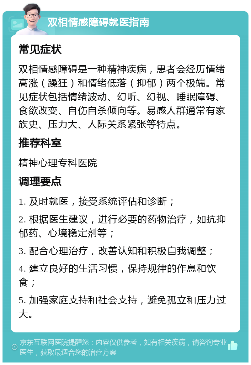 双相情感障碍就医指南 常见症状 双相情感障碍是一种精神疾病，患者会经历情绪高涨（躁狂）和情绪低落（抑郁）两个极端。常见症状包括情绪波动、幻听、幻视、睡眠障碍、食欲改变、自伤自杀倾向等。易感人群通常有家族史、压力大、人际关系紧张等特点。 推荐科室 精神心理专科医院 调理要点 1. 及时就医，接受系统评估和诊断； 2. 根据医生建议，进行必要的药物治疗，如抗抑郁药、心境稳定剂等； 3. 配合心理治疗，改善认知和积极自我调整； 4. 建立良好的生活习惯，保持规律的作息和饮食； 5. 加强家庭支持和社会支持，避免孤立和压力过大。