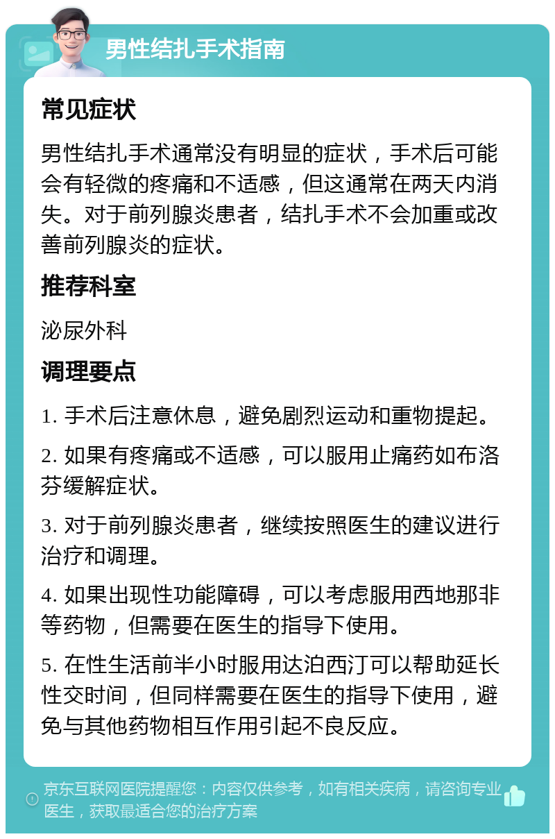 男性结扎手术指南 常见症状 男性结扎手术通常没有明显的症状，手术后可能会有轻微的疼痛和不适感，但这通常在两天内消失。对于前列腺炎患者，结扎手术不会加重或改善前列腺炎的症状。 推荐科室 泌尿外科 调理要点 1. 手术后注意休息，避免剧烈运动和重物提起。 2. 如果有疼痛或不适感，可以服用止痛药如布洛芬缓解症状。 3. 对于前列腺炎患者，继续按照医生的建议进行治疗和调理。 4. 如果出现性功能障碍，可以考虑服用西地那非等药物，但需要在医生的指导下使用。 5. 在性生活前半小时服用达泊西汀可以帮助延长性交时间，但同样需要在医生的指导下使用，避免与其他药物相互作用引起不良反应。