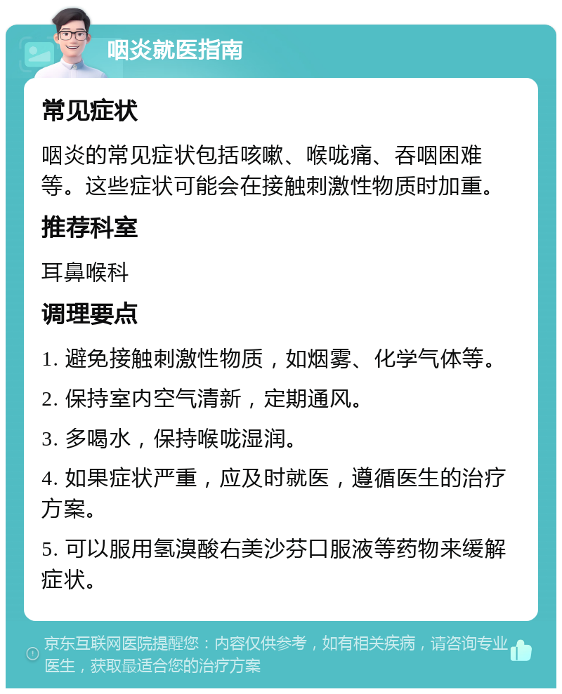 咽炎就医指南 常见症状 咽炎的常见症状包括咳嗽、喉咙痛、吞咽困难等。这些症状可能会在接触刺激性物质时加重。 推荐科室 耳鼻喉科 调理要点 1. 避免接触刺激性物质，如烟雾、化学气体等。 2. 保持室内空气清新，定期通风。 3. 多喝水，保持喉咙湿润。 4. 如果症状严重，应及时就医，遵循医生的治疗方案。 5. 可以服用氢溴酸右美沙芬口服液等药物来缓解症状。