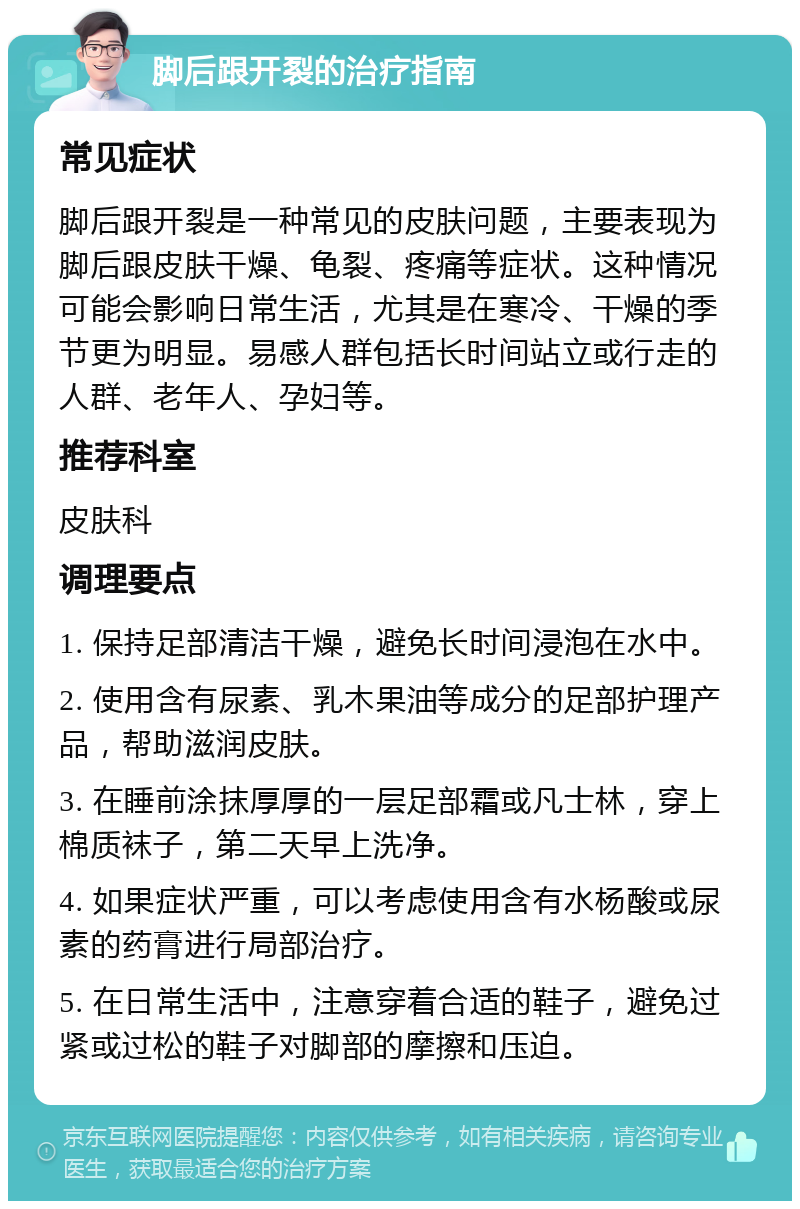 脚后跟开裂的治疗指南 常见症状 脚后跟开裂是一种常见的皮肤问题，主要表现为脚后跟皮肤干燥、龟裂、疼痛等症状。这种情况可能会影响日常生活，尤其是在寒冷、干燥的季节更为明显。易感人群包括长时间站立或行走的人群、老年人、孕妇等。 推荐科室 皮肤科 调理要点 1. 保持足部清洁干燥，避免长时间浸泡在水中。 2. 使用含有尿素、乳木果油等成分的足部护理产品，帮助滋润皮肤。 3. 在睡前涂抹厚厚的一层足部霜或凡士林，穿上棉质袜子，第二天早上洗净。 4. 如果症状严重，可以考虑使用含有水杨酸或尿素的药膏进行局部治疗。 5. 在日常生活中，注意穿着合适的鞋子，避免过紧或过松的鞋子对脚部的摩擦和压迫。