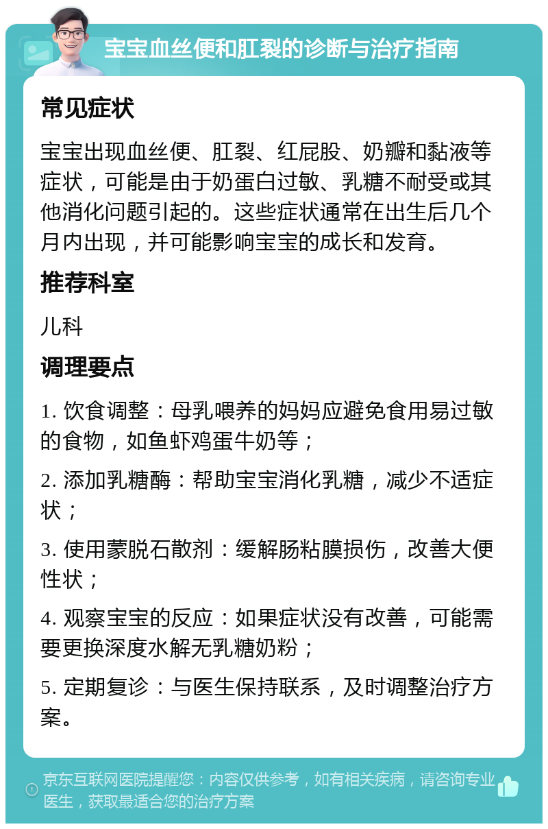 宝宝血丝便和肛裂的诊断与治疗指南 常见症状 宝宝出现血丝便、肛裂、红屁股、奶瓣和黏液等症状，可能是由于奶蛋白过敏、乳糖不耐受或其他消化问题引起的。这些症状通常在出生后几个月内出现，并可能影响宝宝的成长和发育。 推荐科室 儿科 调理要点 1. 饮食调整：母乳喂养的妈妈应避免食用易过敏的食物，如鱼虾鸡蛋牛奶等； 2. 添加乳糖酶：帮助宝宝消化乳糖，减少不适症状； 3. 使用蒙脱石散剂：缓解肠粘膜损伤，改善大便性状； 4. 观察宝宝的反应：如果症状没有改善，可能需要更换深度水解无乳糖奶粉； 5. 定期复诊：与医生保持联系，及时调整治疗方案。