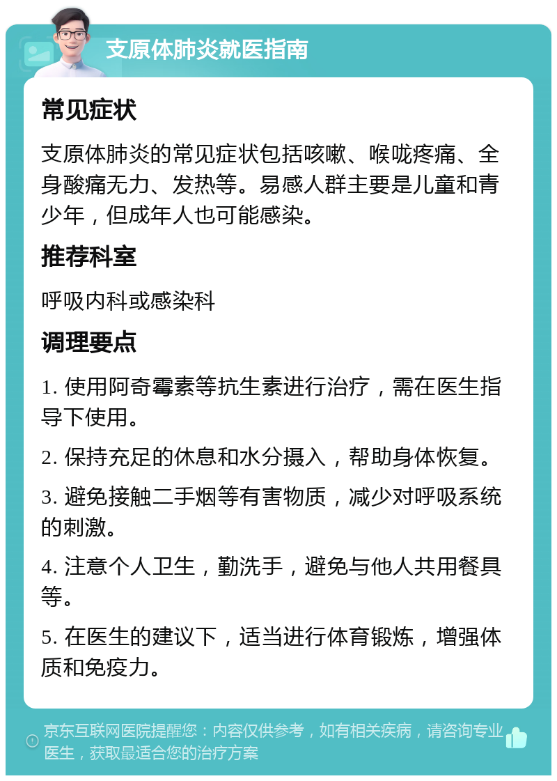 支原体肺炎就医指南 常见症状 支原体肺炎的常见症状包括咳嗽、喉咙疼痛、全身酸痛无力、发热等。易感人群主要是儿童和青少年，但成年人也可能感染。 推荐科室 呼吸内科或感染科 调理要点 1. 使用阿奇霉素等抗生素进行治疗，需在医生指导下使用。 2. 保持充足的休息和水分摄入，帮助身体恢复。 3. 避免接触二手烟等有害物质，减少对呼吸系统的刺激。 4. 注意个人卫生，勤洗手，避免与他人共用餐具等。 5. 在医生的建议下，适当进行体育锻炼，增强体质和免疫力。