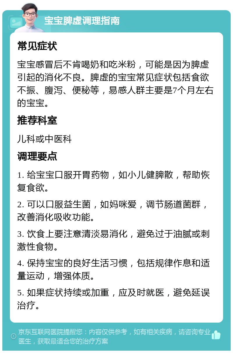 宝宝脾虚调理指南 常见症状 宝宝感冒后不肯喝奶和吃米粉，可能是因为脾虚引起的消化不良。脾虚的宝宝常见症状包括食欲不振、腹泻、便秘等，易感人群主要是7个月左右的宝宝。 推荐科室 儿科或中医科 调理要点 1. 给宝宝口服开胃药物，如小儿健脾散，帮助恢复食欲。 2. 可以口服益生菌，如妈咪爱，调节肠道菌群，改善消化吸收功能。 3. 饮食上要注意清淡易消化，避免过于油腻或刺激性食物。 4. 保持宝宝的良好生活习惯，包括规律作息和适量运动，增强体质。 5. 如果症状持续或加重，应及时就医，避免延误治疗。