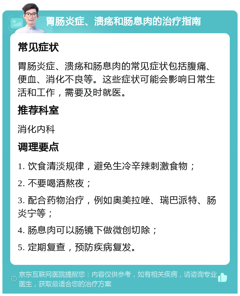 胃肠炎症、溃疡和肠息肉的治疗指南 常见症状 胃肠炎症、溃疡和肠息肉的常见症状包括腹痛、便血、消化不良等。这些症状可能会影响日常生活和工作，需要及时就医。 推荐科室 消化内科 调理要点 1. 饮食清淡规律，避免生冷辛辣刺激食物； 2. 不要喝酒熬夜； 3. 配合药物治疗，例如奥美拉唑、瑞巴派特、肠炎宁等； 4. 肠息肉可以肠镜下做微创切除； 5. 定期复查，预防疾病复发。