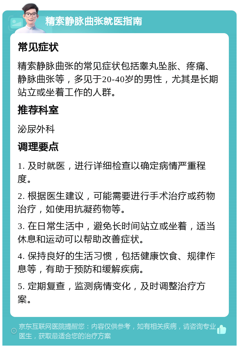 精索静脉曲张就医指南 常见症状 精索静脉曲张的常见症状包括睾丸坠胀、疼痛、静脉曲张等，多见于20-40岁的男性，尤其是长期站立或坐着工作的人群。 推荐科室 泌尿外科 调理要点 1. 及时就医，进行详细检查以确定病情严重程度。 2. 根据医生建议，可能需要进行手术治疗或药物治疗，如使用抗凝药物等。 3. 在日常生活中，避免长时间站立或坐着，适当休息和运动可以帮助改善症状。 4. 保持良好的生活习惯，包括健康饮食、规律作息等，有助于预防和缓解疾病。 5. 定期复查，监测病情变化，及时调整治疗方案。