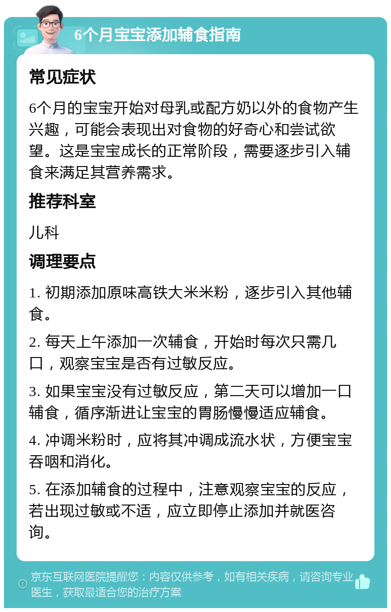 6个月宝宝添加辅食指南 常见症状 6个月的宝宝开始对母乳或配方奶以外的食物产生兴趣，可能会表现出对食物的好奇心和尝试欲望。这是宝宝成长的正常阶段，需要逐步引入辅食来满足其营养需求。 推荐科室 儿科 调理要点 1. 初期添加原味高铁大米米粉，逐步引入其他辅食。 2. 每天上午添加一次辅食，开始时每次只需几口，观察宝宝是否有过敏反应。 3. 如果宝宝没有过敏反应，第二天可以增加一口辅食，循序渐进让宝宝的胃肠慢慢适应辅食。 4. 冲调米粉时，应将其冲调成流水状，方便宝宝吞咽和消化。 5. 在添加辅食的过程中，注意观察宝宝的反应，若出现过敏或不适，应立即停止添加并就医咨询。