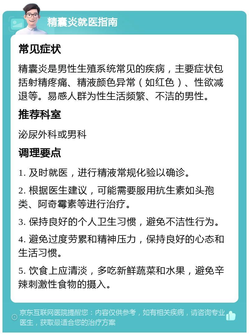 精囊炎就医指南 常见症状 精囊炎是男性生殖系统常见的疾病，主要症状包括射精疼痛、精液颜色异常（如红色）、性欲减退等。易感人群为性生活频繁、不洁的男性。 推荐科室 泌尿外科或男科 调理要点 1. 及时就医，进行精液常规化验以确诊。 2. 根据医生建议，可能需要服用抗生素如头孢类、阿奇霉素等进行治疗。 3. 保持良好的个人卫生习惯，避免不洁性行为。 4. 避免过度劳累和精神压力，保持良好的心态和生活习惯。 5. 饮食上应清淡，多吃新鲜蔬菜和水果，避免辛辣刺激性食物的摄入。