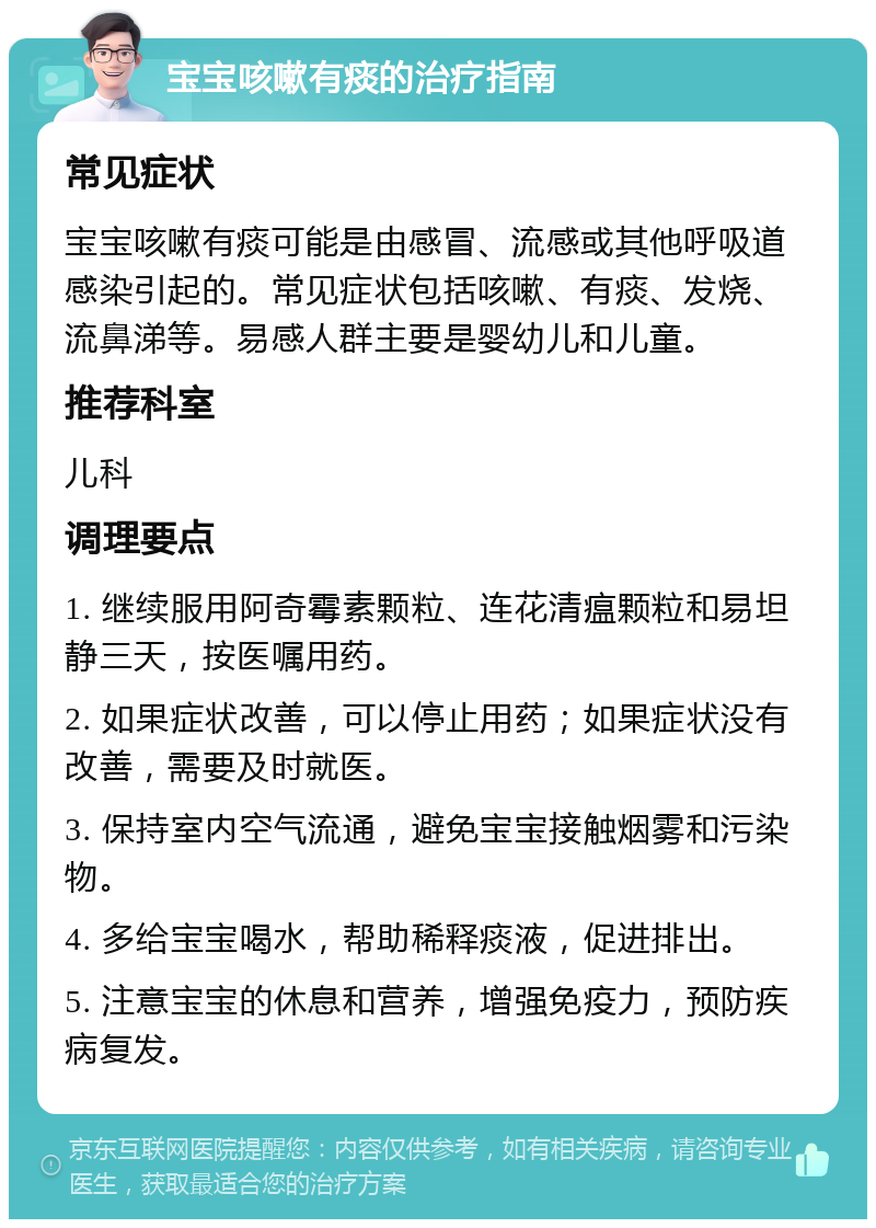 宝宝咳嗽有痰的治疗指南 常见症状 宝宝咳嗽有痰可能是由感冒、流感或其他呼吸道感染引起的。常见症状包括咳嗽、有痰、发烧、流鼻涕等。易感人群主要是婴幼儿和儿童。 推荐科室 儿科 调理要点 1. 继续服用阿奇霉素颗粒、连花清瘟颗粒和易坦静三天，按医嘱用药。 2. 如果症状改善，可以停止用药；如果症状没有改善，需要及时就医。 3. 保持室内空气流通，避免宝宝接触烟雾和污染物。 4. 多给宝宝喝水，帮助稀释痰液，促进排出。 5. 注意宝宝的休息和营养，增强免疫力，预防疾病复发。