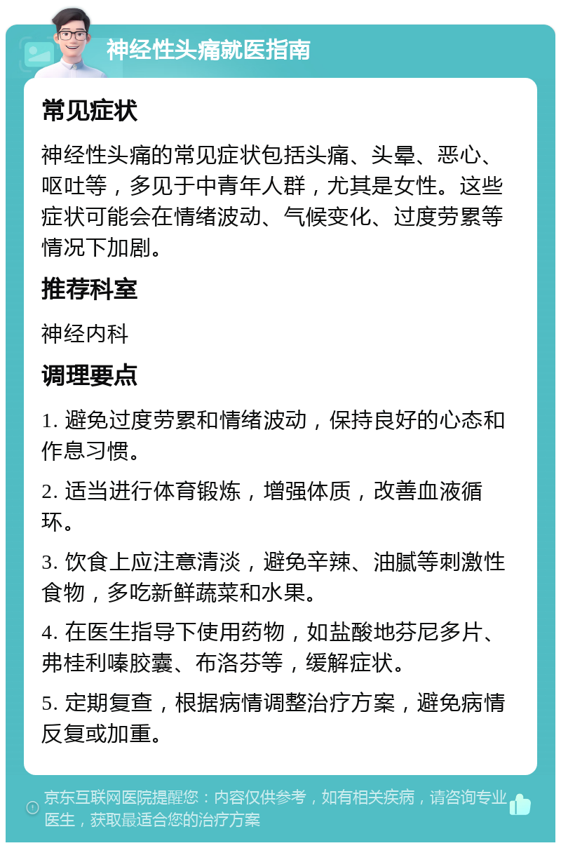 神经性头痛就医指南 常见症状 神经性头痛的常见症状包括头痛、头晕、恶心、呕吐等，多见于中青年人群，尤其是女性。这些症状可能会在情绪波动、气候变化、过度劳累等情况下加剧。 推荐科室 神经内科 调理要点 1. 避免过度劳累和情绪波动，保持良好的心态和作息习惯。 2. 适当进行体育锻炼，增强体质，改善血液循环。 3. 饮食上应注意清淡，避免辛辣、油腻等刺激性食物，多吃新鲜蔬菜和水果。 4. 在医生指导下使用药物，如盐酸地芬尼多片、弗桂利嗪胶囊、布洛芬等，缓解症状。 5. 定期复查，根据病情调整治疗方案，避免病情反复或加重。