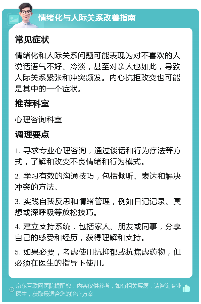 情绪化与人际关系改善指南 常见症状 情绪化和人际关系问题可能表现为对不喜欢的人说话语气不好、冷淡，甚至对亲人也如此，导致人际关系紧张和冲突频发。内心抗拒改变也可能是其中的一个症状。 推荐科室 心理咨询科室 调理要点 1. 寻求专业心理咨询，通过谈话和行为疗法等方式，了解和改变不良情绪和行为模式。 2. 学习有效的沟通技巧，包括倾听、表达和解决冲突的方法。 3. 实践自我反思和情绪管理，例如日记记录、冥想或深呼吸等放松技巧。 4. 建立支持系统，包括家人、朋友或同事，分享自己的感受和经历，获得理解和支持。 5. 如果必要，考虑使用抗抑郁或抗焦虑药物，但必须在医生的指导下使用。