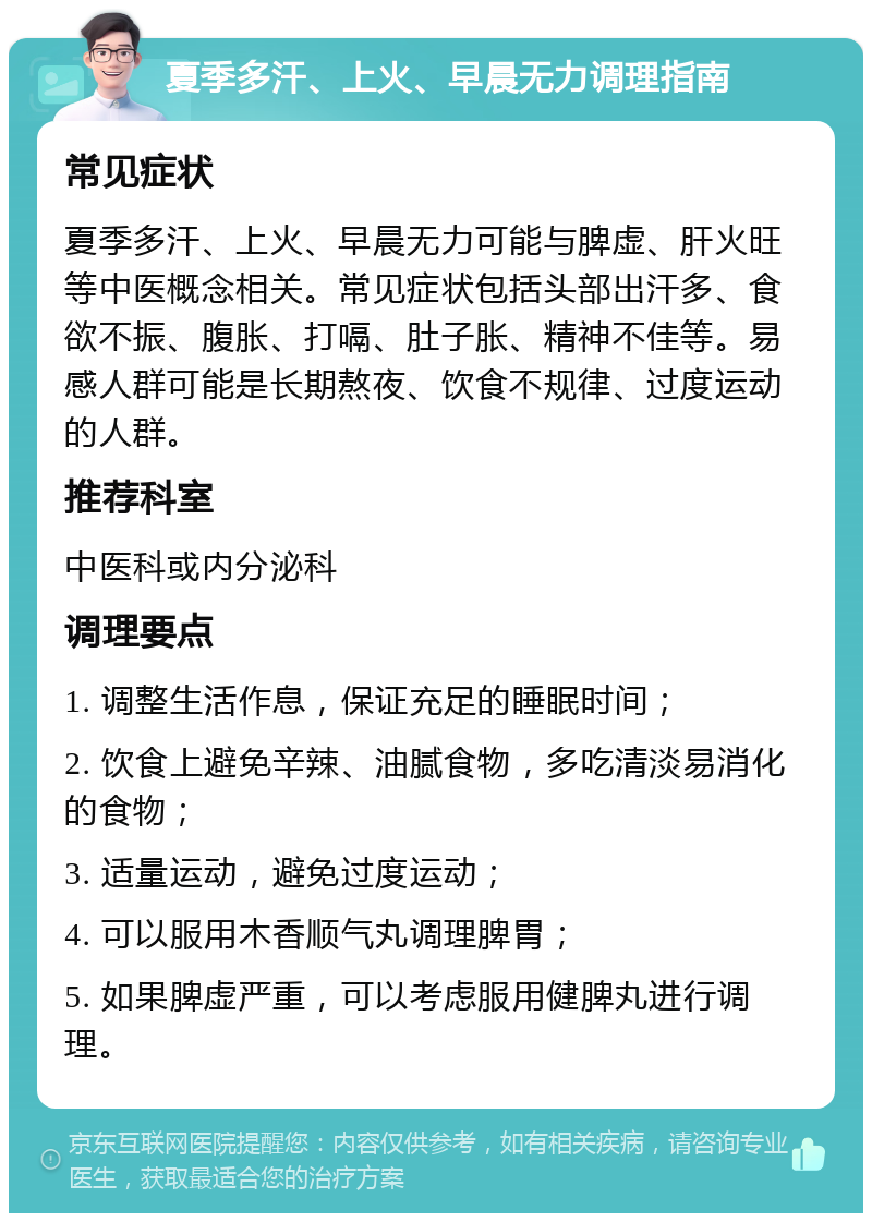 夏季多汗、上火、早晨无力调理指南 常见症状 夏季多汗、上火、早晨无力可能与脾虚、肝火旺等中医概念相关。常见症状包括头部出汗多、食欲不振、腹胀、打嗝、肚子胀、精神不佳等。易感人群可能是长期熬夜、饮食不规律、过度运动的人群。 推荐科室 中医科或内分泌科 调理要点 1. 调整生活作息，保证充足的睡眠时间； 2. 饮食上避免辛辣、油腻食物，多吃清淡易消化的食物； 3. 适量运动，避免过度运动； 4. 可以服用木香顺气丸调理脾胃； 5. 如果脾虚严重，可以考虑服用健脾丸进行调理。