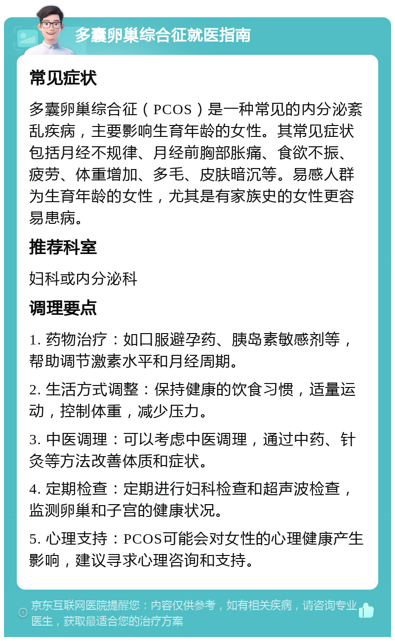 多囊卵巢综合征就医指南 常见症状 多囊卵巢综合征（PCOS）是一种常见的内分泌紊乱疾病，主要影响生育年龄的女性。其常见症状包括月经不规律、月经前胸部胀痛、食欲不振、疲劳、体重增加、多毛、皮肤暗沉等。易感人群为生育年龄的女性，尤其是有家族史的女性更容易患病。 推荐科室 妇科或内分泌科 调理要点 1. 药物治疗：如口服避孕药、胰岛素敏感剂等，帮助调节激素水平和月经周期。 2. 生活方式调整：保持健康的饮食习惯，适量运动，控制体重，减少压力。 3. 中医调理：可以考虑中医调理，通过中药、针灸等方法改善体质和症状。 4. 定期检查：定期进行妇科检查和超声波检查，监测卵巢和子宫的健康状况。 5. 心理支持：PCOS可能会对女性的心理健康产生影响，建议寻求心理咨询和支持。