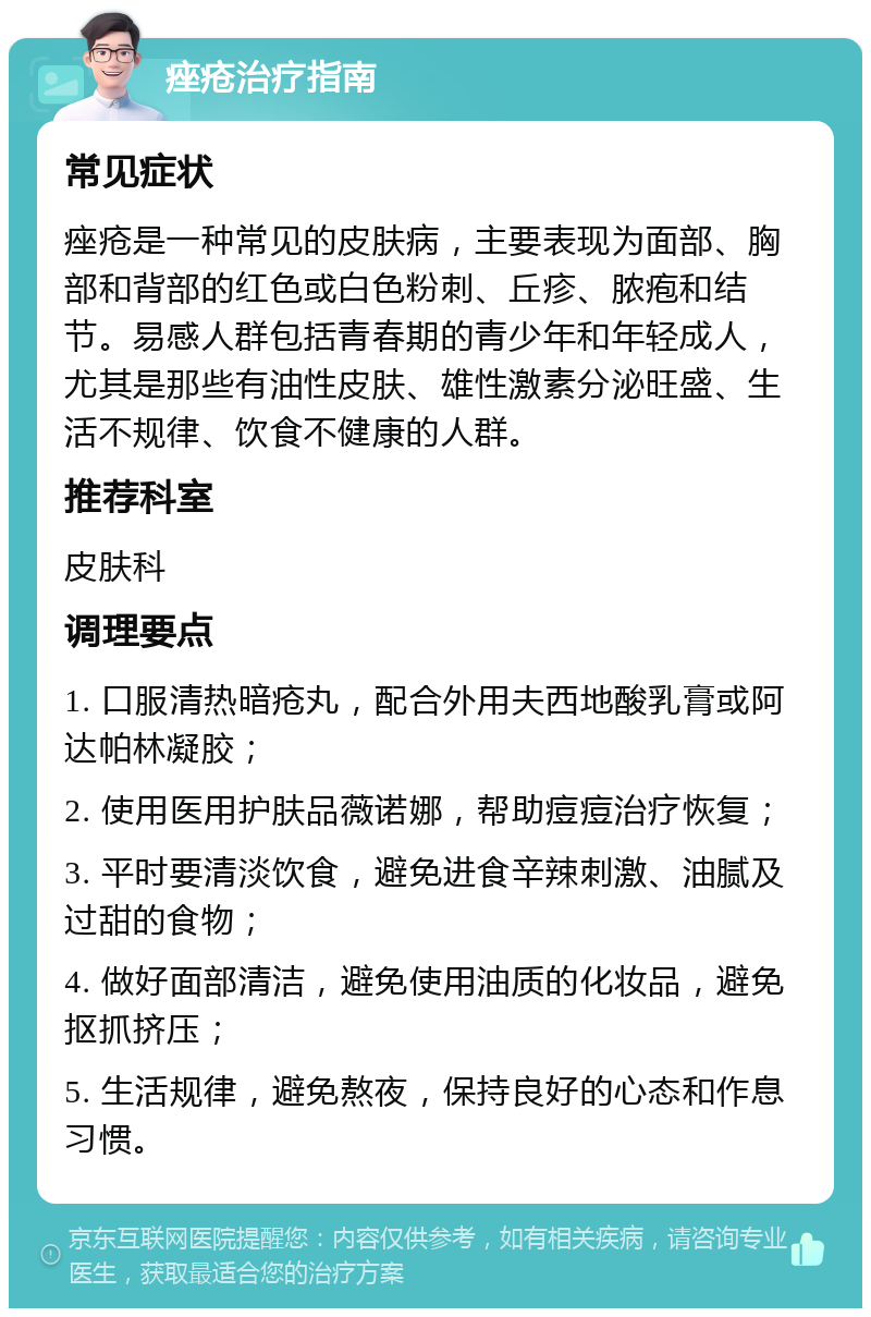 痤疮治疗指南 常见症状 痤疮是一种常见的皮肤病，主要表现为面部、胸部和背部的红色或白色粉刺、丘疹、脓疱和结节。易感人群包括青春期的青少年和年轻成人，尤其是那些有油性皮肤、雄性激素分泌旺盛、生活不规律、饮食不健康的人群。 推荐科室 皮肤科 调理要点 1. 口服清热暗疮丸，配合外用夫西地酸乳膏或阿达帕林凝胶； 2. 使用医用护肤品薇诺娜，帮助痘痘治疗恢复； 3. 平时要清淡饮食，避免进食辛辣刺激、油腻及过甜的食物； 4. 做好面部清洁，避免使用油质的化妆品，避免抠抓挤压； 5. 生活规律，避免熬夜，保持良好的心态和作息习惯。