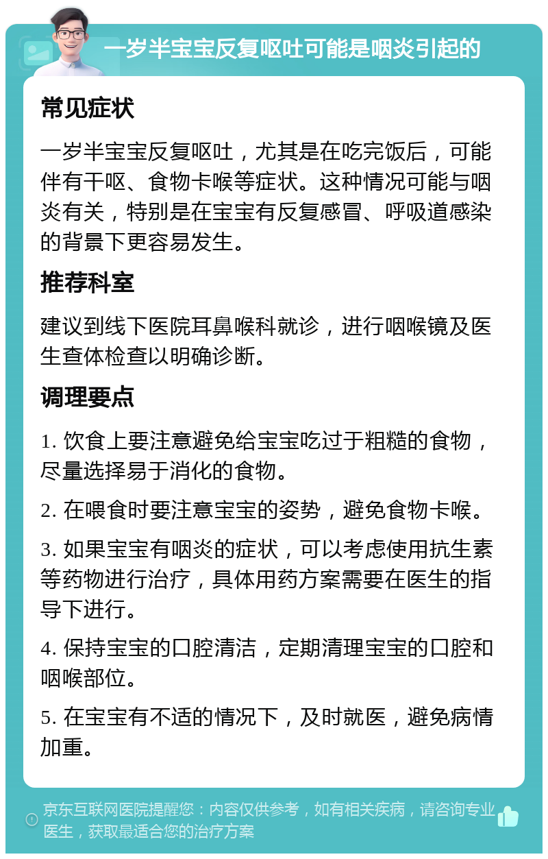 一岁半宝宝反复呕吐可能是咽炎引起的 常见症状 一岁半宝宝反复呕吐，尤其是在吃完饭后，可能伴有干呕、食物卡喉等症状。这种情况可能与咽炎有关，特别是在宝宝有反复感冒、呼吸道感染的背景下更容易发生。 推荐科室 建议到线下医院耳鼻喉科就诊，进行咽喉镜及医生查体检查以明确诊断。 调理要点 1. 饮食上要注意避免给宝宝吃过于粗糙的食物，尽量选择易于消化的食物。 2. 在喂食时要注意宝宝的姿势，避免食物卡喉。 3. 如果宝宝有咽炎的症状，可以考虑使用抗生素等药物进行治疗，具体用药方案需要在医生的指导下进行。 4. 保持宝宝的口腔清洁，定期清理宝宝的口腔和咽喉部位。 5. 在宝宝有不适的情况下，及时就医，避免病情加重。