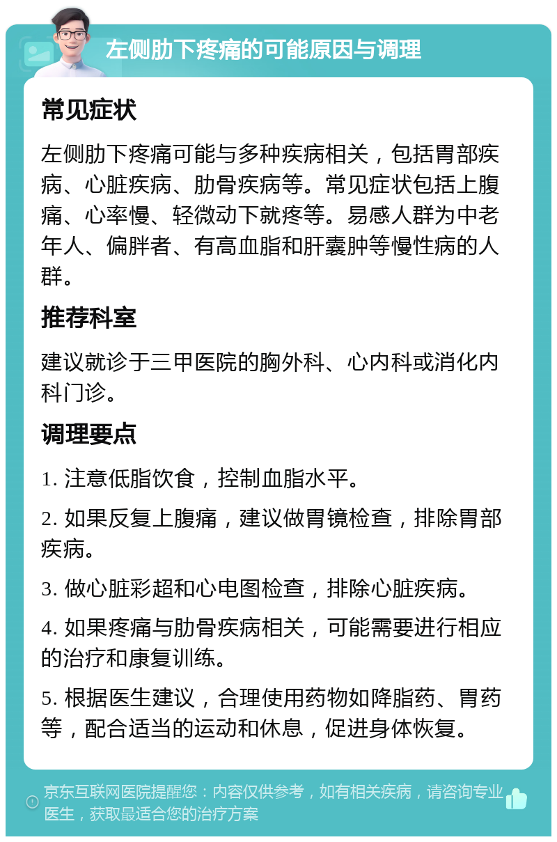 左侧肋下疼痛的可能原因与调理 常见症状 左侧肋下疼痛可能与多种疾病相关，包括胃部疾病、心脏疾病、肋骨疾病等。常见症状包括上腹痛、心率慢、轻微动下就疼等。易感人群为中老年人、偏胖者、有高血脂和肝囊肿等慢性病的人群。 推荐科室 建议就诊于三甲医院的胸外科、心内科或消化内科门诊。 调理要点 1. 注意低脂饮食，控制血脂水平。 2. 如果反复上腹痛，建议做胃镜检查，排除胃部疾病。 3. 做心脏彩超和心电图检查，排除心脏疾病。 4. 如果疼痛与肋骨疾病相关，可能需要进行相应的治疗和康复训练。 5. 根据医生建议，合理使用药物如降脂药、胃药等，配合适当的运动和休息，促进身体恢复。