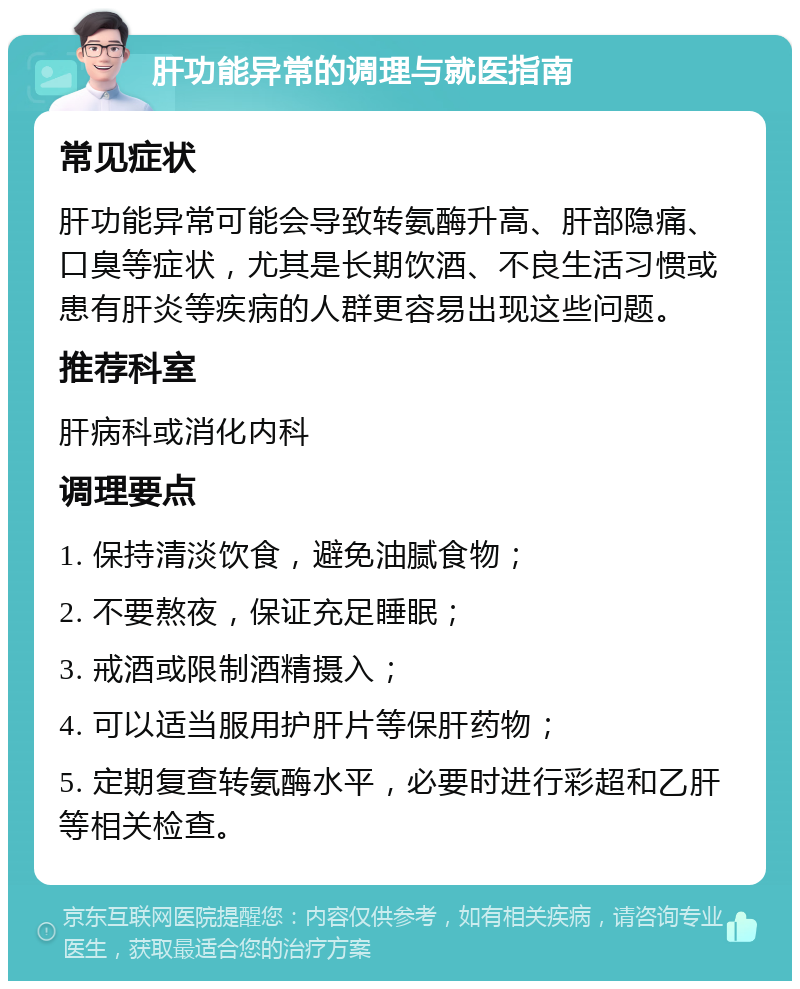 肝功能异常的调理与就医指南 常见症状 肝功能异常可能会导致转氨酶升高、肝部隐痛、口臭等症状，尤其是长期饮酒、不良生活习惯或患有肝炎等疾病的人群更容易出现这些问题。 推荐科室 肝病科或消化内科 调理要点 1. 保持清淡饮食，避免油腻食物； 2. 不要熬夜，保证充足睡眠； 3. 戒酒或限制酒精摄入； 4. 可以适当服用护肝片等保肝药物； 5. 定期复查转氨酶水平，必要时进行彩超和乙肝等相关检查。