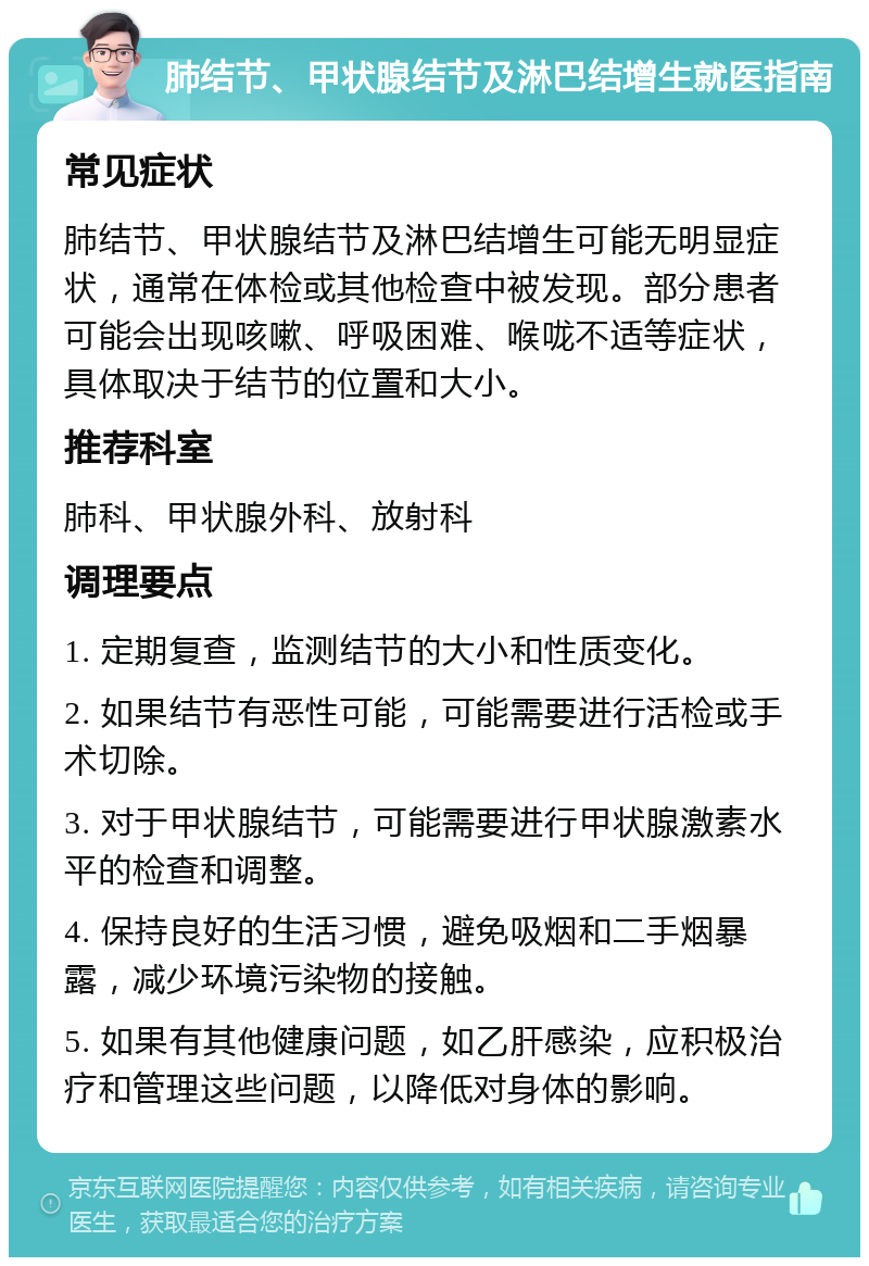 肺结节、甲状腺结节及淋巴结增生就医指南 常见症状 肺结节、甲状腺结节及淋巴结增生可能无明显症状，通常在体检或其他检查中被发现。部分患者可能会出现咳嗽、呼吸困难、喉咙不适等症状，具体取决于结节的位置和大小。 推荐科室 肺科、甲状腺外科、放射科 调理要点 1. 定期复查，监测结节的大小和性质变化。 2. 如果结节有恶性可能，可能需要进行活检或手术切除。 3. 对于甲状腺结节，可能需要进行甲状腺激素水平的检查和调整。 4. 保持良好的生活习惯，避免吸烟和二手烟暴露，减少环境污染物的接触。 5. 如果有其他健康问题，如乙肝感染，应积极治疗和管理这些问题，以降低对身体的影响。