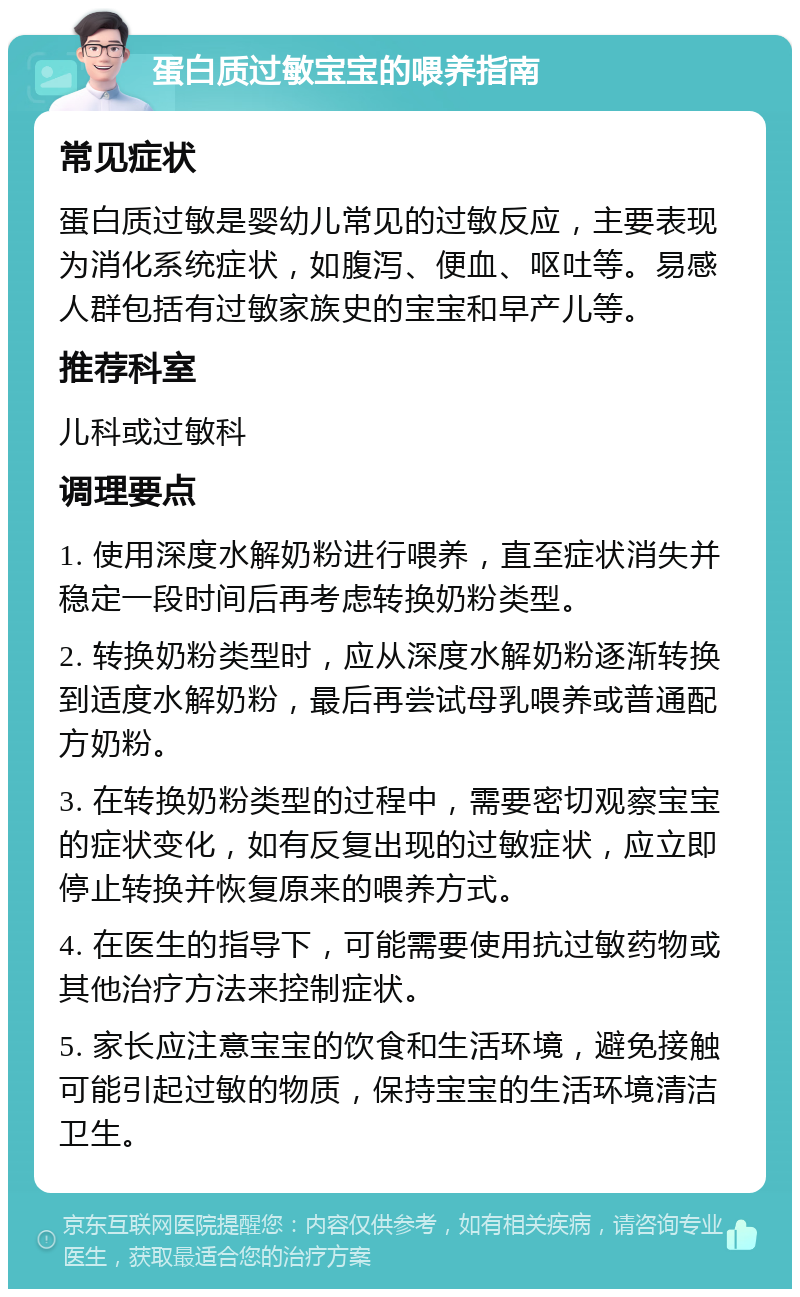 蛋白质过敏宝宝的喂养指南 常见症状 蛋白质过敏是婴幼儿常见的过敏反应，主要表现为消化系统症状，如腹泻、便血、呕吐等。易感人群包括有过敏家族史的宝宝和早产儿等。 推荐科室 儿科或过敏科 调理要点 1. 使用深度水解奶粉进行喂养，直至症状消失并稳定一段时间后再考虑转换奶粉类型。 2. 转换奶粉类型时，应从深度水解奶粉逐渐转换到适度水解奶粉，最后再尝试母乳喂养或普通配方奶粉。 3. 在转换奶粉类型的过程中，需要密切观察宝宝的症状变化，如有反复出现的过敏症状，应立即停止转换并恢复原来的喂养方式。 4. 在医生的指导下，可能需要使用抗过敏药物或其他治疗方法来控制症状。 5. 家长应注意宝宝的饮食和生活环境，避免接触可能引起过敏的物质，保持宝宝的生活环境清洁卫生。